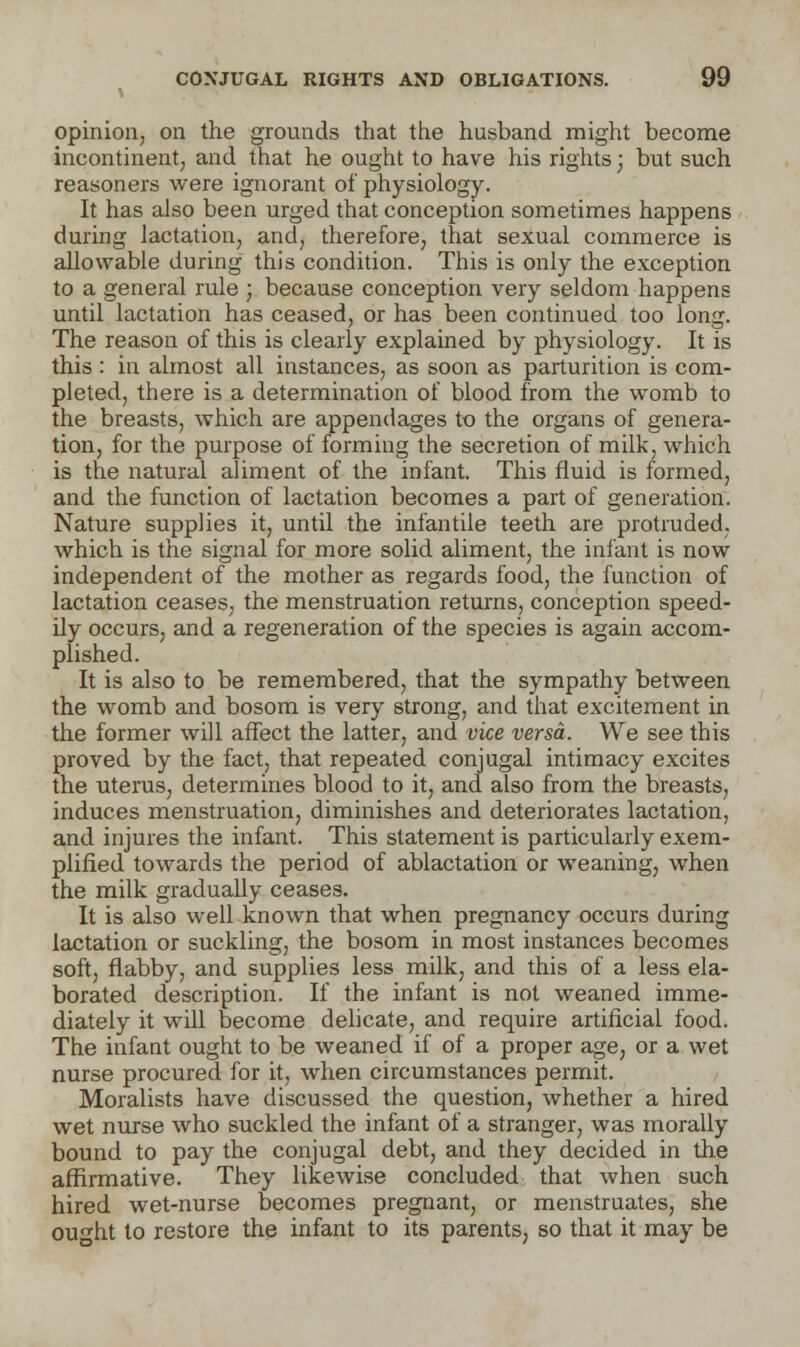 opinion, on the grounds that the husband might become incontinent, and that he ought to have his rights; but such reasoners were ignorant of physiology. It has also been urged that conception sometimes happens during lactation, and, therefore, that sexual commerce is allowable during this condition. This is only the exception to a general rule ; because conception very seldom happens until lactation has ceased, or has been continued too long. The reason of this is clearly explained by physiology. It is this : in almost all instances, as soon as parturition is com- pleted, there is a determination of blood from the womb to the breasts, which are appendages to the organs of genera- tion, for the purpose of forming the secretion of milk, which is the natural aliment of the infant. This fluid is formed, and the function of lactation becomes a part of generation. Nature supplies it, until the infantile teeth are protruded, which is the signal for more solid aliment, the infant is now independent of the mother as regards food, the function of lactation ceases, the menstruation returns, conception speed- ily occurs, and a regeneration of the species is again accom- plished. It is also to be remembered, that the sympathy between the womb and bosom is very strong, and that excitement in the former will affect the latter, and vice versa. We see this proved by the fact, that repeated conjugal intimacy excites the uterus, determines blood to it, and also from the breasts, induces menstruation, diminishes and deteriorates lactation, and injures the infant. This statement is particularly exem- plified towards the period of ablactation or weaning, when the milk gradually ceases. It is also well known that when pregnancy occurs during lactation or suckling, the bosom in most instances becomes soft, flabby, and supplies less milk, and this of a less ela- borated description. If the infant is not weaned imme- diately it wdl become delicate, and require artificial food. The infant ought to be weaned if of a proper age, or a wet nurse procured for it, when circumstances permit. Moralists have discussed the question, whether a hired wet nurse who suckled the infant of a stranger, was morally bound to pay the conjugal debt, and they decided in the affirmative. They likewise concluded that when such hired wet-nurse becomes pregnant, or menstruates, she outfit to restore the infant to its parents, so that it may be