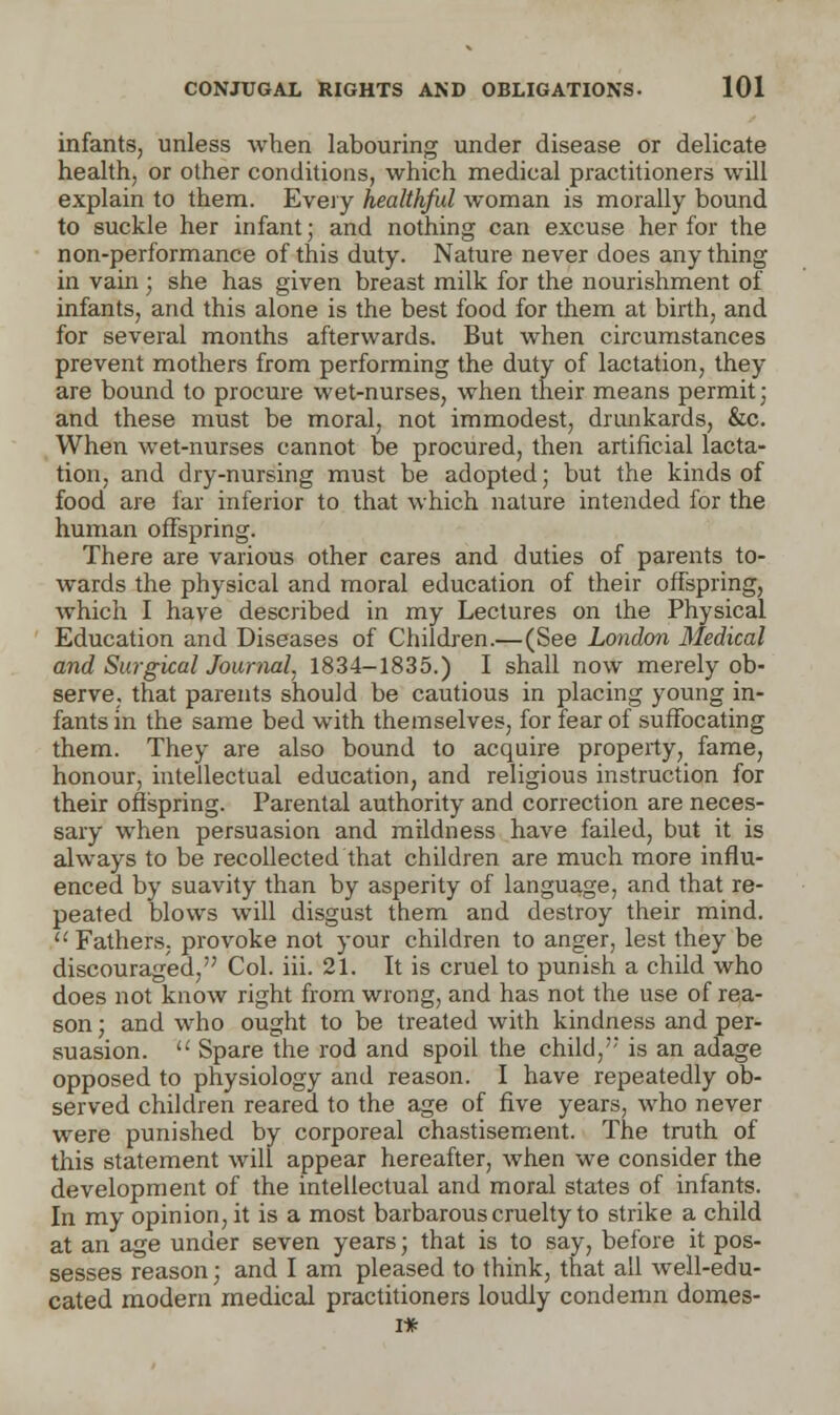 infants, unless when labouring under disease or delicate health, or other conditions, which medical practitioners will explain to them. Every healthful woman is morally bound to suckle her infant; and nothing can excuse her for the non-performance of this duty. Nature never does any thing in vain ; she has given breast milk for the nourishment of infants, and this alone is the best food for them at birth, and for several months afterwards. But when circumstances prevent mothers from performing the duty of lactation, they are bound to procure wet-nurses, when their means permit; and these must be moral, not immodest, drunkards, &c. When wet-nurses cannot be procured, then artificial lacta- tion, and dry-nursing must be adopted; but the kinds of food are far inferior to that which nature intended for the human offspring. There are various other cares and duties of parents to- wards the physical and moral education of their offspring, which I have described in my Lectures on the Physical Education and Diseases of Children.—(See London Medical and Surgical Journal, 1834-1835.) I shall now merely ob- serve, that parents should be cautious in placing young in- fants in the same bed with themselves, for fear of suffocating them. They are also bound to acquire property, fame, honour, intellectual education, and religious instruction for their offspring. Parental authority and correction are neces- sary when persuasion and mildness have failed, but it is always to be recollected that children are much more influ- enced by suavity than by asperity of language, and that re- peated blows will disgust them and destroy their mind.  Fathers, provoke not your children to anger, lest they be discouraged, Col. iii. 21. It is cruel to punish a child who does not know right from wrong, and has not the use of rea- son ; and who ought to be treated with kindness and per- suasion.  Spare the rod and spoil the child/' is an adage opposed to physiology and reason. I have repeatedly ob- served children reared to the age of five years, who never were punished by corporeal chastisement. The truth of this statement will appear hereafter, when we consider the development of the intellectual and moral states of infants. In my opinion, it is a most barbarous cruelty to strike a child at an age under seven years; that is to say, before it pos- sesses reason; and I am pleased to think, that all well-edu- cated modern medical practitioners loudly condemn domes-