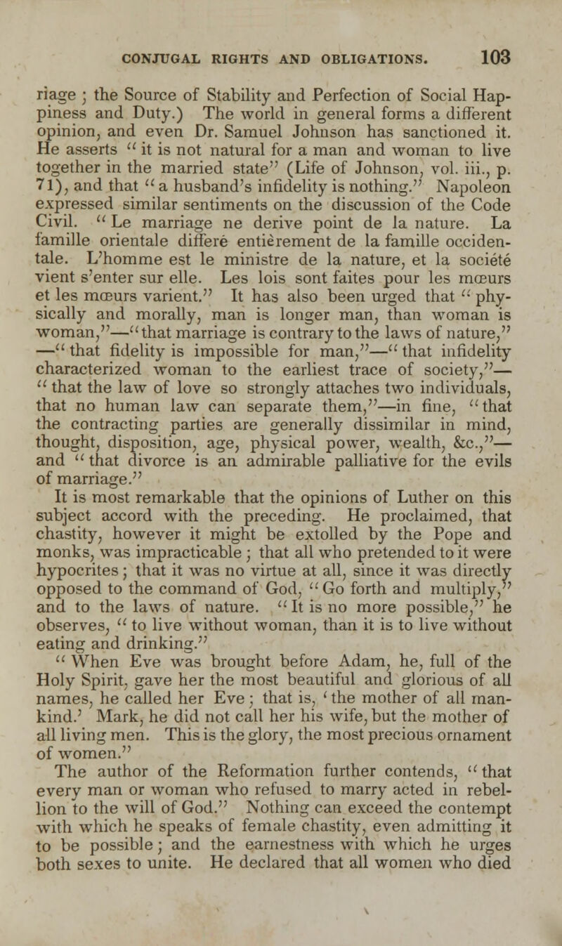 riage ; the Source of Stability and Perfection of Social Hap- piness and Duty.) The world in general forms a different opinion, and even Dr. Samuel Johnson has sanctioned it. He asserts  it is not natural for a man and woman to live together in the married state (Life of Johnson, vol. hi., p. 71), and that  a husband's infidelity is nothing. Napoleon expressed similar sentiments on the discussion of the Code Civil.  Le marriage ne derive point de la nature. La famille orientale differe entierement de la famille occiden- tale. L'homme est le ministre de la nature, et la societe vient s'enter sur elle. Les lois sont faites pour les mceurs et les moeurs varient. It has also been urged that  phy- sically and morally, man is longer man, than woman is woman,—that marriage is contrary to the laws of nature, — that fidelity is impossible for man,— that infidelity characterized woman to the earliest trace of society,—  that the law of love so strongly attaches two individuals, that no human law can separate them,—in fine, that the contracting parties are generally dissimilar in mind, thought, disposition, age, physical power, wealth, &c,— and that divorce is an admirable palliative for the evils of marriage. It is most remarkable that the opinions of Luther on this subject accord with the preceding. He proclaimed, that chastity, however it might be extolled by the Pope and monks, was impracticable ; that all who pretended to it were hypocrites; that it was no virtue at all, since it was directly opposed to the command of God,  Go forth and multiply, and to the laws of nature.  It is no more possible, he observes,  to live without woman, than it is to live without eating and drinking.  When Eve was brought before Adam, he, full of the Holy Spirit, gave her the most beautiful and glorious of all names, he called her Eve; that is, ' the mother of all man- kind.' Mark, he did not call her his wife, but the mother of all living men. This is the glory, the most precious ornament of women. The author of the Reformation further contends,  that every man or woman who refused to marry acted in rebel- lion to the will of God. Nothing can exceed the contempt with which he speaks of female chastity, even admitting it to be possible; and the earnestness with which he urges both sexes to unite. He declared that all women who died
