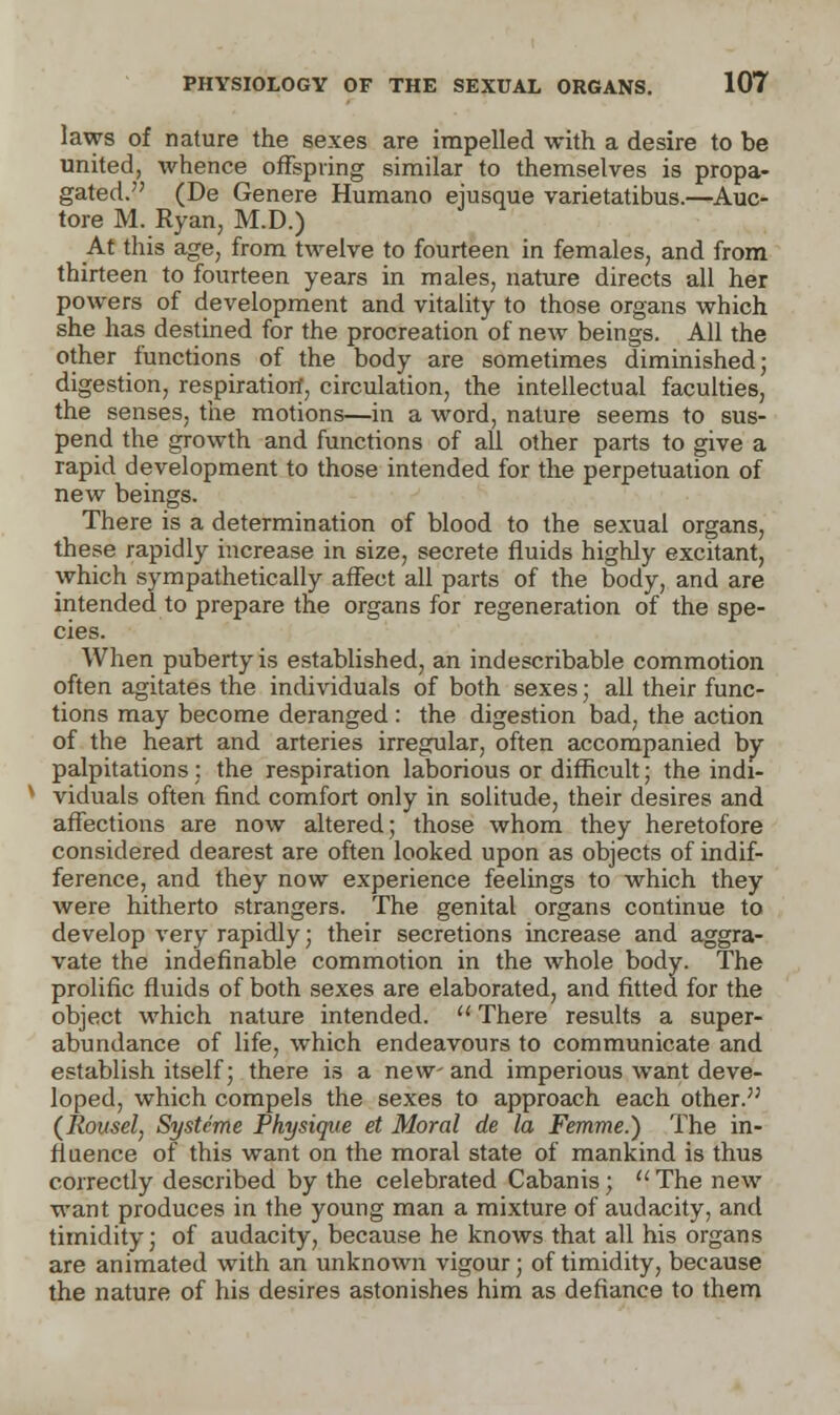 laws of nature the sexes are impelled with a desire to be united, whence offspring similar to themselves is propa- gated. (De Genere Humano ejusque varietatibus.—Auc- tore M. Ryan, M.D.) At this age, from twelve to fourteen in females, and from thirteen to fourteen years in males, nature directs all her powers of development and vitality to those organs which she has destined for the procreation of new beings. All the other functions of the body are sometimes diminished; digestion, respiration, circulation, the intellectual faculties, the senses, the motions—in a word, nature seems to sus- pend the growth and functions of all other parts to give a rapid development to those intended for the perpetuation of new beings. There is a determination of blood to the sexual organs, these rapidly increase in size, secrete fluids highly excitant, which sympathetically affect all parts of the body, and are intended to prepare the organs for regeneration of the spe- cies. When puberty is established, an indescribable commotion often agitates the individuals of both sexes; all their func- tions may become deranged : the digestion bad, the action of the heart and arteries irregular, often accompanied by palpitations: the respiration laborious or difficult; the indi- viduals often find comfort only in solitude, their desires and affections are now altered; those whom they heretofore considered dearest are often looked upon as objects of indif- ference, and they now experience feelings to which they were hitherto strangers. The genital organs continue to develop very rapidly; their secretions increase and aggra- vate the indefinable commotion in the whole body. The prolific fluids of both sexes are elaborated, and fitted for the object which nature intended.  There results a super- abundance of life, which endeavours to communicate and establish itself; there is a new-and imperious want deve- loped, which compels the sexes to approach each other. (Rousel, Systeme Physique et Moral de la Femme.) The in- fluence of this want on the moral state of mankind is thus correctly described by the celebrated Cabanis; The new want produces in the young man a mixture of audacity, and timidity; of audacity, because he knows that all his organs are animated with an unknown vigour; of timidity, because the nature of his desires astonishes him as defiance to them