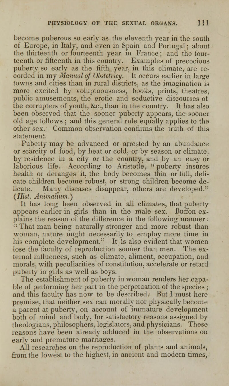 become puberous so early as the eleventh year in the south of Europe, in Italy, and even in Spain and Portugal; about the thirteenth or fourteenth year in France; and the four- teenth or fifteenth in this country. Examples of precocious puberty so early as the fifth year, in this climate, are re- corded in my Manual of Obstetricy. It occurs earlier in large towns and cities than in rural districts, as the imagination is more excited by voluptuousness, books, prints, theatres, public amusements, the erotic and seductive discourses of the corrupters of youth, &c, than in the country. It has also been observed that the sooner puberty appears, the sooner old age follows; and this general rule equally applies to the other sex. Common observation confirms the truth of this statement. Puberty may be advanced or arrested by an abundance or scarcity of food, by heat or cold, or by season or climate, by residence in a city or the country, and by an easy or laborious life. According to Aristotle, '•' puberty insures health or deranges it, the body becomes thin or full, deli- cate children become robust, or strong children become de- licate. Many diseases disappear, others are developed. {Hist. Aiiimalium.) It has long been observed in all climates, that puberty appears earlier in girls than in the male sex. Buffon ex- plains the reason of the difference in the following manner: '• That man being naturally stronger and more robust than woman, nature ought necessarily to employ more time in his complete development. It is also evident that women lose the faculty of reproduction sooner than men. The ex- ternal influences, such as climate, aliment, occupation, and morals, with peculiarities of constitution, accelerate or retard puberty in girls as well as boys. The establishment of puberty in woman renders her capa- ble of performing her part in the perpetuation of the species ; and this faculty has now to be described. But I must here premise, that neither sex can morally nor physically become a parent at puberty, on account of immature development both of mind and body, for satisfactory reasons assigned by theologians, philosophers, legislators, and physicians. These reasons have been already adduced in the observations on early and premature marriages. All researches on the reproduction of plants and animals, from the lowest to the highest, in ancient and modern times,