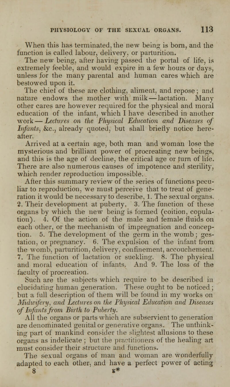 When this has terminated, the new being is bom, and the function is called labour, delivery, or parturition. The new being, alter having passed the portal of life, is extremely feeble, and would expire in a few hours or days, unless for the many parental and human cares which are bestowed upon it. The chief of these are clothing, aliment, and repose; and nature endows the mother with milk — lactation. Many other cares are however required for the physical and moral education of the infant, which I have described in another work — Lectures on the Physical Educatio7i and Diseases of Infants, &c, already quoted, but shall briefly notice here- after. Arrived at a certain age, both man and woman lose the mysterious and brilliant power of procreating new beings, and this is the age of decline, the critical age or furn of life. There are also numerous causes of impotence and sterility, which render reproduction impossible. After this summary review of the series of functions pecu- liar to reproduction, we must perceive that to treat of gene- ration it would be necessary to describe, 1. The sexual organs. 2. Their development at puberty. 3. The function of these organs by which the new being is formed (coition, copula- tion). 4. Of the action of the male and female fluids on each other, or the mechanism of impregnation and concep- tion. 5. The development of the germ in the womb; ges- tation, or pregnancy. 6. The expulsion of the infant from the womb, parturition, delivery, confinement, accouchement. 7. The function of lactation or suckling. 8. The physical and moral education of infants. And 9. The loss of the faculty of procreation. Such are the subjects which require to be described in elucidating human generation. These ought to be noticed; but a full description of them will be found in my works on Midwifery, and Lectures on the Physical Education and Diseases of Infants from Birth to Puberty. All the organs or parts which are subservient to generation are denominated genital or generative organs. The unthink- ing part of mankind consider the slightest allusions to these organs as indelicate ; but the practitioners of the healing art must consider their structure and functions. The sexual organs of man and woman are wonderfully adapted to each other, and have a perfect power of acting 8 B*