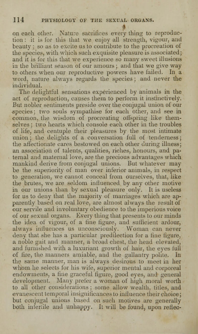 f on each other. Nature sacrifices every thing to reproduc- tion : it is for this that we enjoy all strength, vigour, and beauty ; so as to excite us to contribute to the procreation oi the species, with which such exquisite pleasure is associated; and it is for this that we experience so many sweet illusions in the brilliant season of our amours; and that we give way to others when our reproductive powers have failed. In a word, nature always regards the species; and never the individual. The delightful sensations experienced by animals in the act of reproduction, causes them to perform it instinctively. But nobler sentiments preside over the conjugal union of our -species; two souls sympathise for each other, and see in common, the wisdom of procreating offspring like them- selves ; two hearts which console each other in the troubles of life, and centuple their pleasures by the most intimate union; the delights of a conversation full of tenderness; the affectionate cares bestowed on each other during illness; an association of talents, qualities, riches, honours, and pa- ternal and maternal love, are the precious advantages which mankind derive from conjugal unions. But whatever may be the superiority of man over inferior animals, in respect to generation, we cannot conceal from ourselves, that, like the brutes, we are seldom inlluenced by any other motive in our unions than by sexual pleasure only. It is useless for us to deny that the majority of marriages which are ap- parently based on real love, are almost always the result of our servile and involuntary obedience to the imperious voice of our sexual organs. Every thing that presents to our minds the idea of vigour, of a fine figure, and sufficient ardour, always influences us unconsciously. Woman can never deny that she has a particular predilection for a fine figure, a noble gait and manner, a broad chest, the head elevated, and furnished with a luxuriant growth of hair, the eyes full of fire, the manners amiable, and the gallantry polite. In the same manner, man is always desirous to meet in her whom he selects for his wife, superior mental and corporeal endowments, a fine graceful figure, good eyes, and general development. Many prefer a woman of high moral worth to all other considerations ; some allow wealth, titles, and evanescent temporal insignificances to influence their choice; but conjugal unions based on such motives are generally both infertile and unhappy. It will be found, upon reliec-