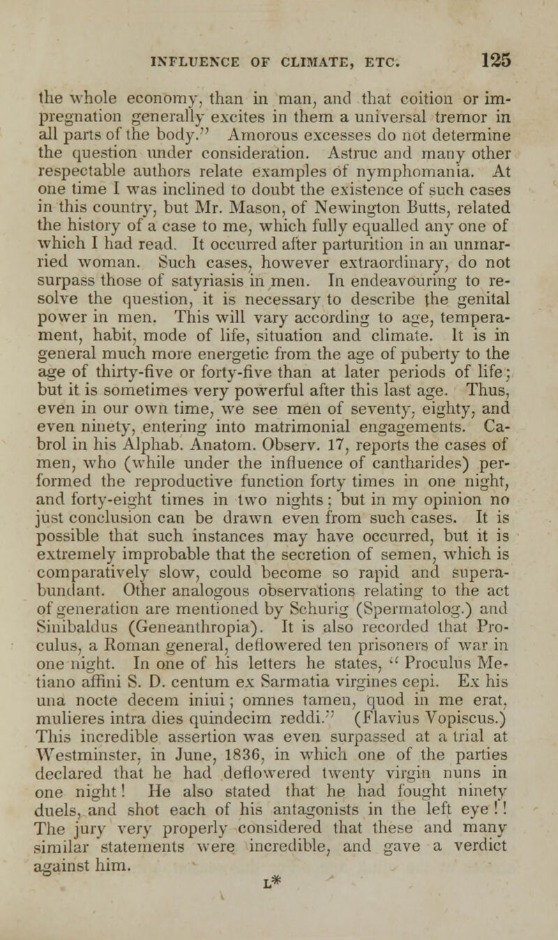 the whole economy, than in man, and that coition or im- pregnation generally excites in them a universal tremor in all parts of the body. Amorous excesses do not determine the question under consideration. Astruc and many other respectable authors relate examples of nymphomania. At one time I was inclined to doubt the existence of such cases in this country, but Mr. Mason, of Newington Butts, related the history of a case to me, which fully equalled any one of which I had read. It occurred after parturition in an unmar- ried, woman. Such cases, however extraordinary, do not surpass those of satyriasis in men. In endeavouring to re- solve the question, it is necessary to describe the genital power in men. This will vary according to age, tempera- ment, habit, mode of life, situation and climate. It is in general much more energetic from the age of puberty to the age of thirty-five or forty-five than at later periods of life; but it is sometimes very powerful after this last age. Thus, even in our own time, we see men of seventy, eighty, and even ninety, entering into matrimonial engagements. Ca- brol in his Alphab. Anatom. Observ. 17, reports the cases of men, who (while under the influence of cantharides) per- formed the reproductive function forty times in one night, and forty-eight times in two nights; but in my opinion no just conclusion can be drawn even from such cases. It is possible that such instances may have occurred, but it is extremely improbable that the secretion of semen, which is comparatively slow, could become so rapid and supera- bundant. Other analogous observations relating to the act of generation are mentioned by Schurig (Spermatolog.) and Sinibaldus (Geneanthropia). It is also recorded that Pro- culus, a Roman general, deflowered ten prisoners of war in one night. In one of his letters he states, i£ Proculus Me- tiano affini S. D. centum ex Sarmatia virgines cepi. Ex his una nocte decern iniui; omnes tamen, quod in me erat, mulieres intra dies quindecim reddi. (Flavins Vopiscus.) This incredible assertion was even surpassed at a trial at Westminster, in June, 1836, in which one of the parties declared that he had deflowered twenty virgin nuns in one night! He also stated that he had fought ninety duels, and shot each of his antagonists in the left eye !! The jury very properly considered that these and many similar statements were incredible, and gave a verdict against him. L*