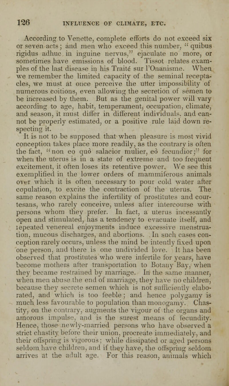 According to Venette, complete efforts do not exceed six or seven acts; and men who exceed this number,  quibus rigidus adhuc in inguine nervus, ejaculate no more, or sometimes have emissions of blood. Tissot relates exam- ples of the last disease in his Traits sur l'Onanisme. When we remember the limited capacity of the seminal recepta- cles, we must at once perceive the utter impossibility of numerous coitions, even allowing the secretion of semen to be increased by them. But as the genital power will vary according to age, habit, temperament, occupation, climate, and season, it must differ in different individual?, and can- not be properly estimated, or a positive rule laid down re- specting it. It is not to be supposed that when pleasure is most vivid conception takes place more readily, as the contrary is often the fact, :<non eo quo salacior mulier, eo fecundior;r' for when the uterus is in a state of extreme and too frequent excitement, it often loses its retentive power. We see this exemplified in the lower orders of mammiferous animals over which it is often necessary to pour cold water after copulation, to excite the contraction of the uterus. The same reason explains the infertility of prostitutes and cour- tesans, who rarely conceive, unless afler intercourse with persons whom they prefer. In fact, a uterus incessantly open and stimulated, has a tendency to evacuate itself, and lepeated venereal enjoyments induce excessive menstrua- tion, mucous discharges, and abortions. In such cases con- ception rarely occurs, unless the mind be intently fixed upon one person, and there is one undivided love. It has been observed that prostitutes who were infertile for years, have become mothers after transportation to Botany Bay. when they became restrained by marriage. In the same manner, when men abuse the end of marriage, they have no children, because they secrete semen which is not sufficiently elabo- rated, and which is too feeble; and hence polygamy is much less favourable to population than monogamy. Chas- tity, on the contrary, augments the vigour of the organs and amorous impulse, and is the surest means of fecundity. Hence, those newly-married persons who have observed a strict chastity before their union, procreate immediately, and their offspring is vigorous: while dissipated or aged persons seldom have children, and if they have, the offspring seldom arrives at the adult age. For this reason, animals which