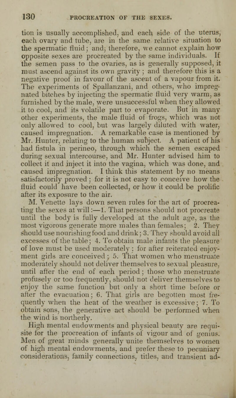 tion is usually accomplished; and each side of the uterus, each ovary and tube, are in the same relative situation to the spermatic fluid; and, therefore, we cannot explain how opposite sexes are procreated by the same individuals. If the semen pass to the ovaries, as is generally supposed, it must ascend against its own gravity ; and therefore this is a negative proof in favour of the ascent of a vapour from it. The experiments of Spallanzani, and others, who impreg- nated bitches by injecting the spermatic fluid very warm, as furnished by the male, were unsuccessful when they allowed it to cool, and its volatile part to evaporate. But in many other experiments, the male fluid of frogs, which was not only allowed to cool, but was largely diluted with water, caused impregnation. A remarkable case is mentioned by Mr. Hunter, relating to the human subject. A patient of his had fistula in perineo, through which the semen escaped during sexual intercourse, and Mr. Hunter advised him to collect it and inject it into the vagina, which was done, and caused impregnation. I think this statement by no means satisfactorily proved ; for it is not easy to conceive how the fluid could have been collected, or how it could be prolific after its exposure to the air. M. Venette lays down seven rules for the art of procrea- ting the sexes at will:—1. That persons should not procreate until the body is fully developed at the adult age, as the most vigorous generate more males than females; 2. They should use nourishing food and drink; 3. They should avoid all excesses of the table; 4. To obtain male infants the pleasure of love must be used moderately ; for after reiterated enjoy- ment girls are conceived; 5. That women who menstruate moderately should not deliver themselves to sexual pleasure, until after the end of each period ; those who menstruate profusely or too frequently, should not deliver themselves to enjoy the same function but only a short time before or after the evacuation; 6. That girls are begotten most fre- quently when the heat of the weather is excessive; 7. To obtain sons, the generative act should be performed when the wind is northerly. High mental endowments and physical beauty are requi- site for the procreation of infants of vigour and of genius. Men of great minds generally unite themselves to women of high mental endowments, and prefer these to pecuniary considerations, family connections, titles, and transient ad-