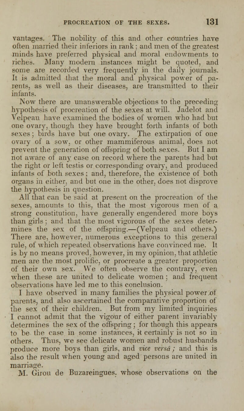 vantages. The nobility of this and other countries have often married their inferiors in rank : and men of the greatest minds have preferred physical and moral endowments to riches. Many modern instances might be quoted, and some are recorded very frequently in the daily journals. It is admitted that the moral and physical power of pa- rents, as well as their diseases, are transmitted to their infants. Now there are unanswerable objections to the preceding hypothesis of procreation of the sexes at will. Jadelot and Velpeau have examined the bodies of women who had but one ovary, though they have brought forth infants of both sexes; birds have but one ovary. The extirpation of one ovary of a sow, or other mammiferous animal, does not prevent the generation of offspring of both sexes. But I am not aware of any case on record where the parents had but the right or left testis or corresponding ovary, and produced infants of both sexes; and, therefore, the existence of both organs in either, and but one in the other, does not disprove the hypothesis in question. All that can be said at present on the procreation of the sexes, amounts to this, that the most vigorous men of a strong constitution, have generally engendered more boys than girls;. and that the most vigorous of the sexes deter- mines the sex of the offspring.—(Velpeau and others.) There are, however, numerous exceptions to this general rule, of which repeated observations have convinced me. It is by no means proved, however, in my opinion, that athletic men are the most prolific, or procreate a greater proportion of their own sex. We often observe the contrary, even when these are united to delicate women : and frequent observations have led me to this conclusion. I have observed in many families the physical powerx»f parents, and also ascertained the comparative proportion of the sex of their children. But from my limited inquiries I cannot admit that the vigour of either parent invariably determines the sex of the offspring ; for though this appears to be the case in some instances, it certainly is not so in others. Thus, we see delicate women and robust husbands produce more boys than girls, and vice versa ; and this is also the result when young and aged persons are united in marriage. M. Girou de Buzareingues. whose observations on the