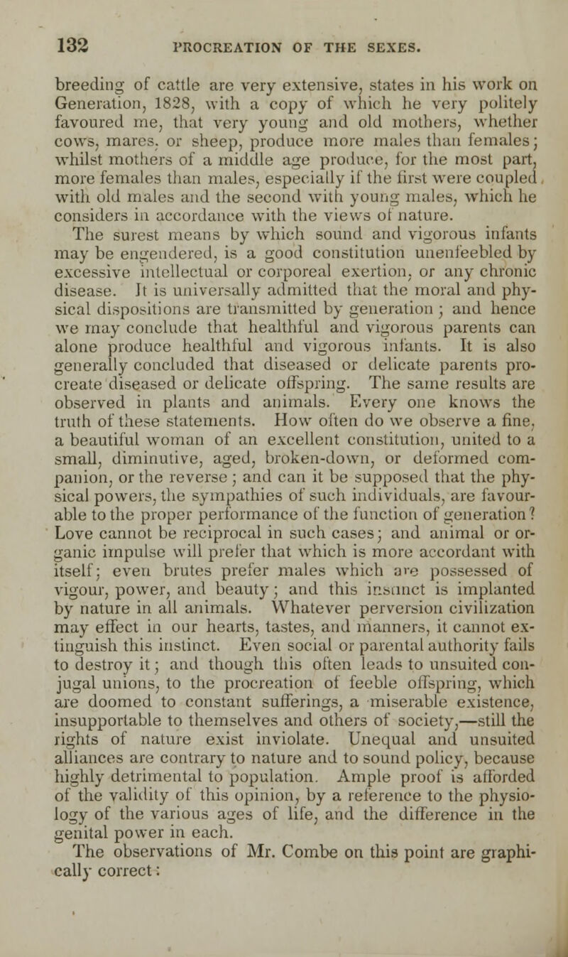 breeding of cattle are very extensive, states in his work on Generation, 1828, with a copy of which he very politely favoured me, that very young and old mothers, whether cows, marcs, or sheep, produce more males than females; whilst mothers of a middle age produce, for the most part, more females than males, especially if the first were coupled with old males and the second with young males, which he considers in accordance with the views of nature. The surest means by which sound and vigorous infants may be engendered, is a good constitution unenfeebled by excessive intellectual or corporeal exertion, or any chronic disease. Jt is universally admitted that the moral and phy- sical dispositions are transmitted by generation ; and hence we may conclude that healthful and vigorous parents can alone produce healthful and vigorous infants. It is also generally concluded that diseased or delicate parents pro- create diseased or delicate offspring. The same results are observed in plants and animals. Every one knows the truth of these statements. How often do we observe a fine, a beautiful woman of an excellent constitution, united to a small, diminutive, aged, broken-down, or deformed com- panion, or the reverse ; and can it be supposed that the phy- sical powers, the sympathies of such individuals, are favour- able to the proper performance of the function of generation ? Love cannot be reciprocal in such cases; and animal or or- ganic impulse will prefer that which is more accordant with itself: even brutes prefer males which are possessed of vigour, power, and beauty; and this instinct is implanted by nature in all animals. Whatever perversion civilization may effect in our hearts, tastes, and manners, it cannot ex- tinguish this instinct. Even social or parental authority fails to destroy it; and though this often leads to unsuited con- jugal unions, to the procreation of feeble offspring, which are doomed to constant sufferings, a miserable existence, insupportable to themselves and others of society,—still the rights of nature exist inviolate. Unequal and unsuited alliances are contrary to nature and to sound policy, because highly detrimental to population. Ample proof is afforded of the validity of this opinion, by a reference to the physio- logy of the various ages of life, and the difference in the genital power in each. The observations of Mr. Combe on this point are graphi- cally correct: