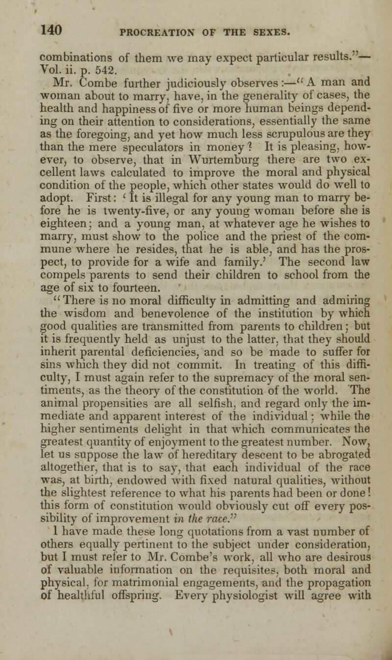 combinations of them we may expect particular results.— Vol. ii. p. 542. Mr. Combe further judiciously observes :—u A man and woman about to marry, have, in the generality of cases, the health and happiness of five or more human beings depend- ing on their attention to considerations, essentially the same as the foregoing, and yet how much less scrupulous are they than the mere speculators in money? It is pleasing, how- ever, to observe, that in Wurtemburg there are two ex- cellent laws calculated to improve the moral and physical condition of the people, which other states would do well to adopt. First: ' It is illegal for any young man to marry be- fore he is twenty-five, or any young woman before she is eighteen; and a young man, at whatever age he wishes to marry, must show to the police and the priest of the com- mune where he resides, that he is able, and has the pros- pect, to provide for a wife and family.' The second law compels parents to send their children to school from the age of six to fourteen. There is no moral difficulty in admitting and admiring the wisdom and benevolence of the institution by which good qualities are transmitted from parents to children; but it is frequently held as unjust to the latter, that they should inherit parental deficiencies, and so be made to suffer for sins which they did not commit. In treating of this diffi- culty, I must again refer to the supremacy of the moral sen- timents, as the theory of the constitution of the world. The animal propensities are all selfish, and regard only the im- mediate and apparent interest of the individual; while the higher sentiments delight in that which communicates the greatest quantity of enjoyment to the greatest number. Now, let us suppose the law of hereditary descent to be abrogated altogether, that is to say, that each individual of the race was, at birth, endowed with fixed natural qualities, without the slightest reference to what his parents had been or done! this form of constitution would obviously cut off every pos- sibility of improvement in the race. 1 have made these long quotations from a vast number of others equally pertinent to the subject under consideration, but I must refer to Mr. Combe's work, all who are desirous of valuable information on the requisites, both moral and physical, for matrimonial engagements, and the propagation of healthful offspring. Every physiologist will agree with