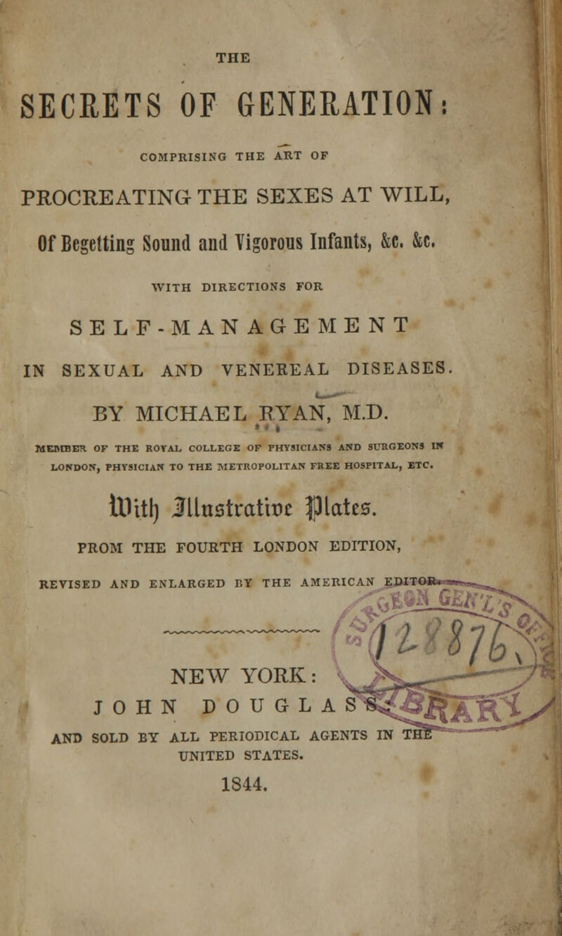 THE SECRETS OF GENERATION: COMPRISING THE ART OF PROCREATING THE SEXES AT WILL, Of Begetting Sound and Vigorous Infants, &c. &c. WITH DIRECTIONS FOR SELF-MANAGEMENT IN SEXUAL AND VENEKEAL DISEASES. BY MICHAEL RYAN, M.D. MEMBER OF THE ROYAL COLLEGE OF PHYSICIANS AND SURGEONS IN LONDON, PHYSICIAN TO THE METROPOLITAN FREE HOSPITAL, ETC. iilitl) Mnttxatm Pates. PROM THE FOURTH LONDON EDITION, REVISED AND ENLARGED BY THE AMERICAN EPJTOih ■m^aa>t|^ NEW YORK JOHN DOUGLAS AND SOLD BY ALL PERIODICAL AGENTS IN UNITED STATES. 1844.