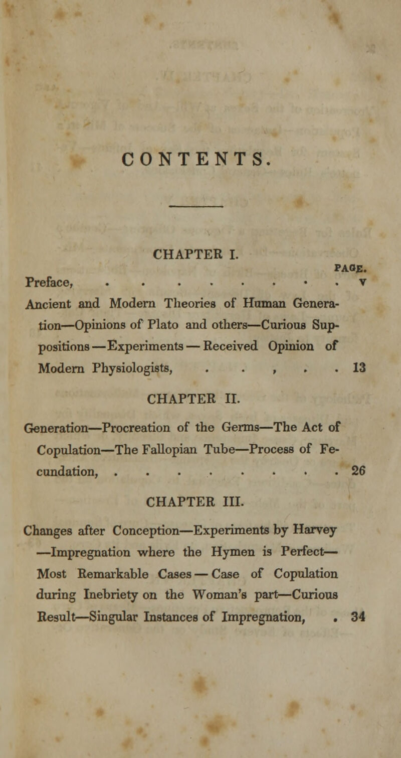 CONTENTS. CHAPTER I. PAGE. Preface, . . ...... v Ancient and Modern Theories of Human Genera- tion—Opinions of Plato and others—Curious Sup- positions—Experiments — Received Opinion of Modern Physiologists, . , . . 13 CHAPTER II. Generation—Procreation of the Germs—The Act of Copulation—The Fallopian Tube—Process of Fe- cundation, 26 CHAPTER III. Changes after Conception—Experiments by Harvey —Impregnation where the Hymen is Perfect— Most Remarkable Cases — Case of Copulation during Inebriety on the Woman's part—Curious Result—Singular Instances of Impregnation, . 34