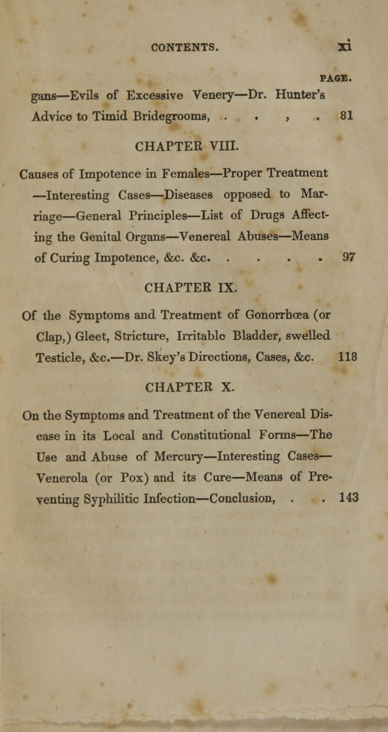 PAGE. gans—Evils of Excessive Venery—Dr. Hunter's Advice to Timid Bridegrooms, . . , .81 CHAPTER VIII. Causes of Impotence in Females—Proper Treatment —Interesting Cases—Diseases opposed to Mar- riage—General Principles—List of Drugs Affect- ing the Genital Organs—Venereal Abuses—Means of Curing Impotence, &c. &c 97 CHAPTER IX. Of the Symptoms and Treatment of Gonorrhoea (or Clap,) Gleet, Stricture, Irritable Bladder, swelled Testicle, &c.—Dr. Skey's Directions, Cases, &c. 118 CHAPTER X. On the Symptoms and Treatment of the Venereal Dis- ease in its Local and Constitutional Forms—The Use and Abuse of Mercury—Interesting Cases— Venerola (or Pox) and its Cure—Means of Pre- venting Syphilitic Infection—Conclusion, . . 143