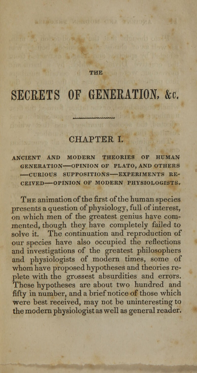 THE SECRETS OF GENERATION, &c, CHAPTER I. ANCIENT AND MODERN THEORIES OP HUMAN GENERATION OPINION OP PLATO, AND OTHERS CURIOUS SUPPOSITIONS EXPERIMENTS RE- CEIVED OPINION OP MODERN PHYSIOLOGISTS. The animation of the first of the human species presents a question of physiology, full of interest, on which men of the greatest genius have com- mented, though they have completely failed to solve it. The continuation and reproduction of our species have also occupied the reflections and investigations of the greatest philosophers and physiologists of modern times, some of whom have proposed hypotheses and theories re- plete with the grossest absurdities and errors. These hypotheses are about two hundred and fifty in number, and a brief notice of those which were best received, may not be uninteresting to the modern physiologist as well as general reader.