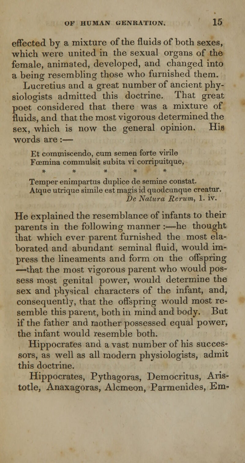 effected by a mixture of the fluids of both sexes, which were united in the sexual organs of the female, animated, developed, and changed into a being resembling those who furnished them. Lucretius and a great number of ancient phy- siologists admitted this doctrine. That great poet considered that there was a mixture of fluids, and that the most vigorous determined the sex, which is now the general opinion. His words are:— Et conuniscendo, cum semen forte virile Fcemina commmsit subita vi corripuitque, * # # # * Temper enimpartus duplice de semine constat. Atqne utrique simile est magis id quodcunque creator. De Natura Rerum, 1. iv. He explained the resemblance of infants to their parents in the following manner :—he thought that which ever parent furnished the most ela- borated and abundant seminal fluid, would im- press the lineaments and form on the offspring —that the most vigorous parent who would pos- sess most genital power, would determine the sex and physical characters of the infant, and, consequently, that the offspring would most re- semble this parent, both in mind and body. But if the father and mother possessed equal power, the infant would resemble both. Hippocrates and a vast number of his succes- sors, as well as all modern physiologists, admit this doctrine. Hippocrates, Pythagoras, Democritus, Aris- totle, Anaxagoras, Alcmeon, Parmenides, Em-