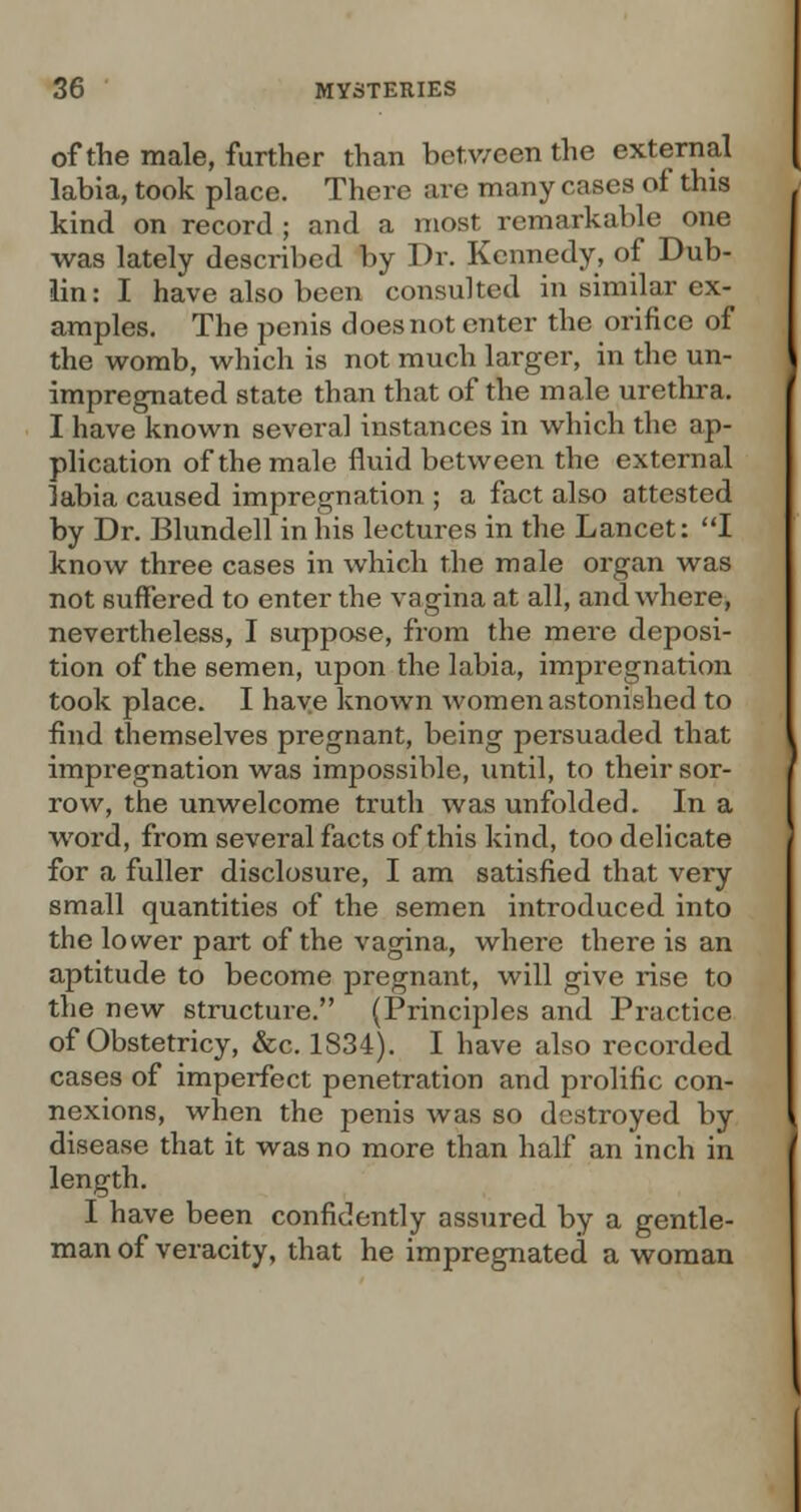 of the male, further than between the external labia, took place. There are many cases of this kind on record ; and a most remarkable one was lately described by Dr. Kennedy, of Dub- lin: I have also been consulted in similar ex- amples. The penis does not enter the orifice of the womb, which is not much larger, in the un- impregnated state than that of the male urethra. I have known several instances in which the ap- plication of the male fluid between the external labia caused impregnation ; a fact also attested by Dr. Blundell in his lectures in the Lancet: I know three cases in which the male organ was not suffered to enter the vagina at all, and where, nevertheless, I suppose, from the mere deposi- tion of the semen, upon the labia, impregnation took place. I have known women astonished to find themselves pregnant, being persuaded that impregnation was impossible, until, to their sor- row, the unwelcome truth was unfolded. In a word, from several facts of this kind, too delicate for a fuller disclosure, I am satisfied that very small quantities of the semen introduced into the lower part of the vagina, where there is an aj)titude to become pregnant, will give rise to the new structure. (Principles and Practice of Obstetricy, &c. 1S34). I have also recorded cases of imperfect penetration and prolific con- nexions, when the penis was so destroyed by disease that it was no more than half an inch in length. I have been confidently assured by a gentle- man of veracity, that he impregnated a woman
