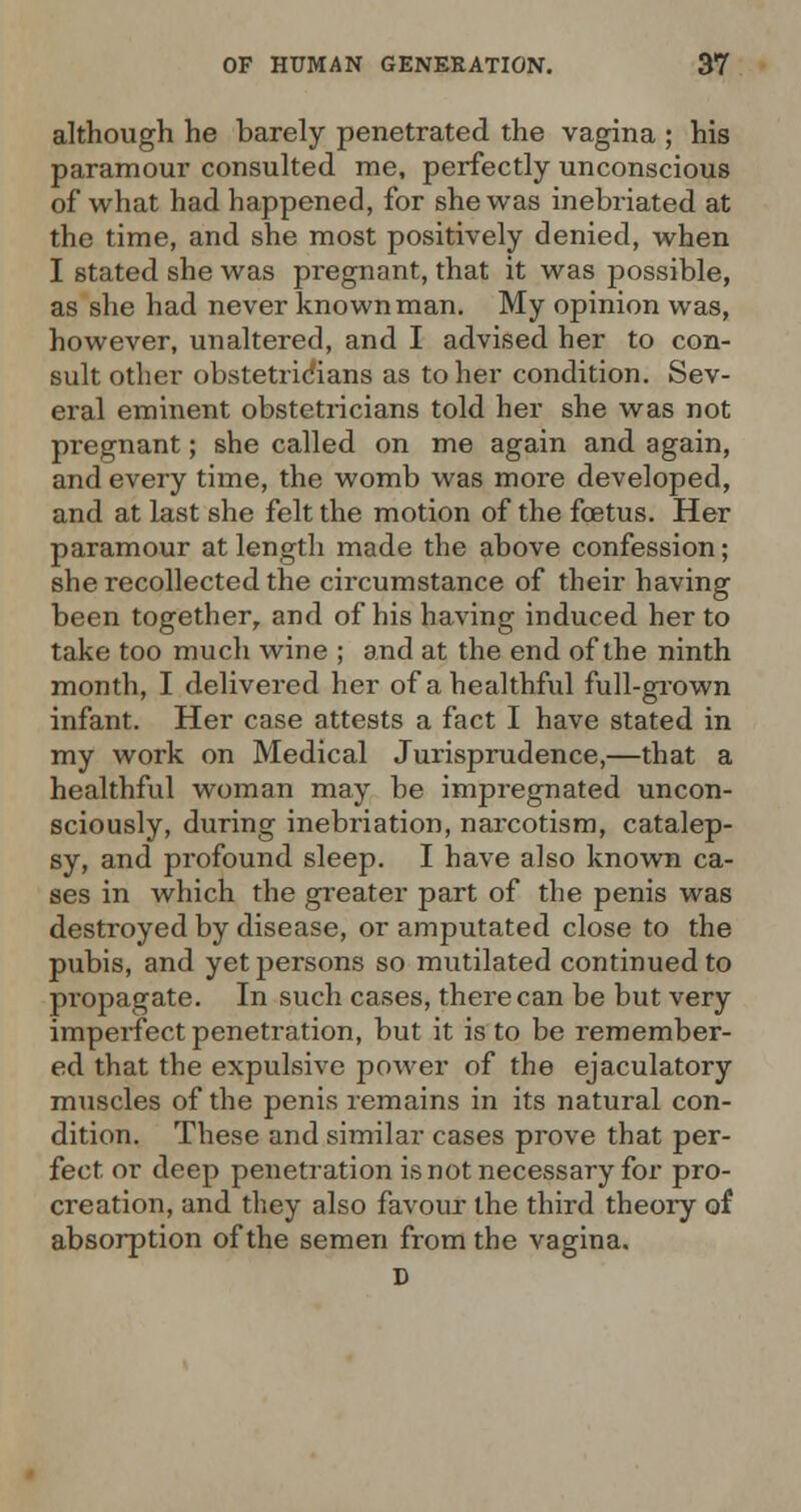 although he barely penetrated the vagina ; his paramour consulted me, perfectly unconscious of what had happened, for she was inebriated at the time, and she most positively denied, when I stated she was pregnant, that it was possible, as she had never known man. My opinion was, however, unaltered, and I advised her to con- sult other obstetricians as to her condition. Sev- eral eminent obstetricians told her she was not pregnant; she called on me again and again, and every time, the womb was more developed, and at last she felt the motion of the foetus. Her paramour at length made the above confession; she recollected the circumstance of their having been together, and of his having induced her to take too much wine ; and at the end of the ninth month, I delivered her of a healthful full-grown infant. Her case attests a fact I have stated in my work on Medical Jurisprudence,—that a healthful woman may be impregnated uncon- sciously, during inebriation, narcotism, catalep- sy, and profound sleep. I have also known ca- ses in which the greater part of the penis was destroyed by disease, or amputated close to the pubis, and yet persons so mutilated continued to propagate. In such cases, there can be but very imperfect penetration, but it is to be remember- ed that the expulsive power of the ejaculatory muscles of the penis remains in its natural con- dition. These and similar cases prove that per- fect, or deep penetration is not necessary for pro- creation, and they also favour the third theory of absorption of the semen from the vagina. D