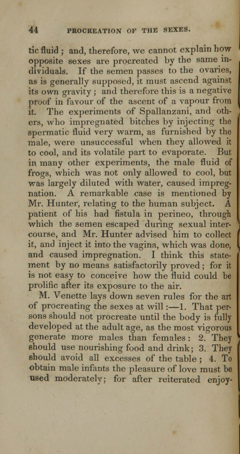 tic fluid ; and, therefore, we cannot explain how opposite sexes are procreated by the same in- dividuals. If the semen passes to the ovaries, as is generally supposed, it must ascend against its own gravity ; and therefore this is a negative proof in favour of the ascent of a vapour from it. The experiments of Spallanzani, and oth- ers, who impregnated bitches by injecting the spermatic fluid very warm, as furnished by the male, were unsuccessful when they allowed it to cool, and its volatile part to evaporate. But in many other experiments, the male fluid of frogs, which was not only allowed to cool, but was largely diluted with water, caused impreg- nation. A remarkable case is mentioned by Mr. Hunter, relating to the human subject. A patient of his had fistula in perineo, through which the semen escaped during sexual inter- course, and Mr. Hunter advised him to collect it, and inject it into the vagina, which was done, and caused impregnation. I think this state- ment by no means satisfactorily proved; for it is not easy to conceive how the fluid could be prolific after its exposure to the air. M. Venette lays down seven rules for the art of procreating the sexes at will:—1. That per- sons should not procreate until the body is fully developed at the adult age, as the most vigorous generate more males than females: 2. They should use nourishing food and drink; 3. They should avoid all excesses of the table ; 4. To obtain male infants the pleasure of love must be used moderately; for after reiterated enjoy-
