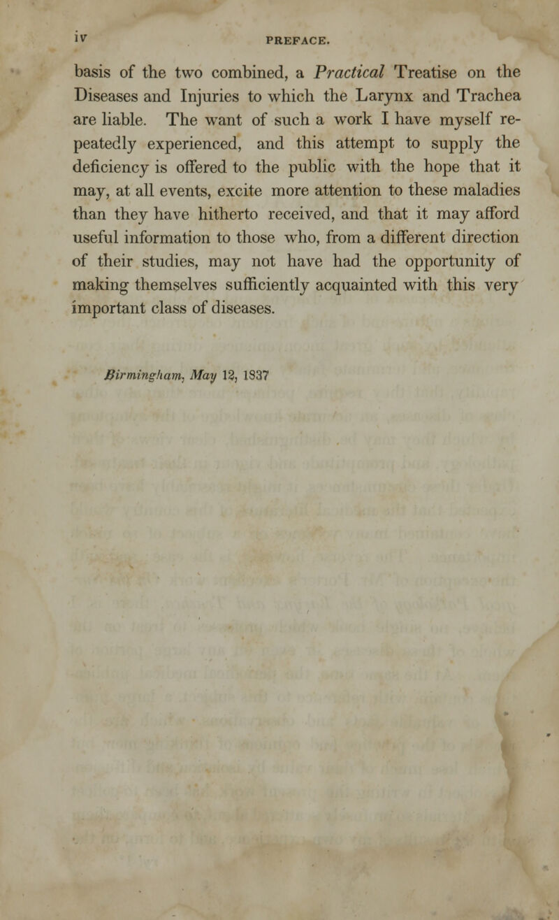 basis of the two combined, a Practical Treatise on the Diseases and Injuries to which the Larynx and Trachea are liable. The want of such a work I have myself re- peatedly experienced, and this attempt to supply the deficiency is offered to the public with the hope that it may, at all events, excite more attention to these maladies than they have hitherto received, and that it may afford useful information to those who, from a different direction of their studies, may not have had the opportunity of making themselves sufficiently acquainted with this very important class of diseases. Birmingham, May 12, 1837