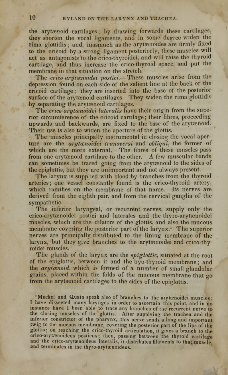 the arytenoid cartilages; by drawing forwards these curtilages, they shorten the vocal ligaments, and in some degree widen the rima glottidis ; and, inasmuch as the arytaenoides are firmly fixed to thecricoid by a strong ligament posteriorly, these muscles will act as antagonists to the crico-thyroidei, and will raise the thyroid cartilage, and thus increase the crico-thyroid space, and put the membrane in that situation on the stretch. The crico arytcenoidei postici.—These muscles arise from the depression found on each side of the salient line at the back of the cricoid cartilage; they are inserted into the base of the posterior surface of the arytaenoid cartilages. They widen the rima glottidis by separating the arytaenoid cartilages. The crico arytcenoidei lateralis have their origin from the supe- rior circumference of the cricoid cartilage; their fibres, proceeding upwards and backwards, are fixed to the base of the arytenoid. Their use is also to widen the aperture of the glottis. The muscles principally instrumental in closing the vocal aper- ture are the arytcenoidei transversi and obliqui, the former of which are the more external. The fibres of these muscles pass from one arytaenoid cartilage to the other. A few muscular bands can sometimes be traced going from the arytaenoid to the sides of the epiglottis, but they are unimportant and not always present. The larynx is supplied with blood by branches from the thyroid arteries; one vessel constantly found is the crico-thyroid artery, which ramifies on the membrane of that name. Its nerves are derived from the eighth pair, and from the cervical ganglia of the sympathetic. The inferior laryngeal, or recurrent nerves, supply only the crico-arytaenoidei postici and laterales and the thyro-arytaenoidei muscles, which are the dilators of the glottis, and also the mucous membrane covering the posterior part of the larynx.1 The superior nerves are principally distributed to the lining membrane of the larynx, but they give branches to the arytaenoidei and crico-thy- roidei muscles. The glands of the larynx are the epiglottic, situated at the root of the epiglottis, between it and the hyo-thyroid membrane; and the arytcenoid, which is formed of a number of small glandular grains, placed within the folds of the mucous membrane that go from the arytaenoid cartilages to the sides of the epiglottis. '.Meckel and Q,uain speak also of branches to the arytaenoidei muscles: I have dissected many larynges in order to ascertain this poiut, and in no instance have I heen able to trace any branches of the recurrent nerve to the closing muscles of the glottis. After supplying the trachea and the inferior constrictor of the pharynx, this nerve sends a long and important twig to the mucous membrane, covering the posterior part of the lips of the glottis; on reaching the crico-thyroid articulation, it gives a branch to the crico-arytxnoideus poslicus; then, passing between the thyroid cartilage and the crico-arytaenoideus lateralis, it distributes filaments to that muscle, and terminates in the thyro-arytoanoideus.
