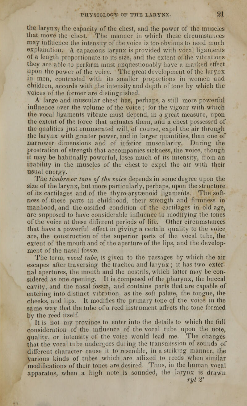 the larynx, the capacity of the chest, and the power of the muscles that move the chest. The manner in which these circumstances may influence the intensity of the voice is too obvious to need much explanation. A capacious larynx is provided with vocal ligaments of a length proportionate to its size, and the extent of the vibrations they are able to perform must unquestionably have a marked effect upon the power of the voice. The great development of the larynx in men, contrasted with its smaller proportions in women and children, accords with the intensity and depth of tone by which the voices of the former are distinguished. A large and muscular chest has, perhaps, a still more powerful influence over the volume of the voice; for the vigour with which the vocal ligaments vibrate must depend, in a great measure, upon the extent of the force that actuates them, and a chest possessed of the qualities just enumerated will, of course, expel the air through the larynx with greater power, and in larger quantities, than one of narrower dimensions and of inferior muscularity. During the prostration of strength that accompanies sickness, the voice, though it may be habitually powerful, loses much of its intensity, from an inability in the muscles of the chest to expel the air with their usual energy. The timbre or tone of the voice depends in some degree upon the size of the larynx, but more particularly, perhaps, upon the structure of its cartilages and of the thyro-arytaenoid ligaments. The soft- ness of these parts in childhood, their strength and firmness in manhood, and the ossified condition of the cartilages in old age, are supposed to have considerable influence in modifying the tones of the voice at these different periods of life. Other circumstances that have a powerful effect in giving a certain quality to the voice are, the construction of the superior parts of the vocal tube, the extent of the mouth and of the aperture of the lips, and the develop- ment of the nasal fossae. The term, vocal tube, is given to the passages by which the air escapes after traversing the trachea and larynx ; it has two exter- nal apertures, the mouth and the nostrils, which latter may be con- sidered as one opening. It is composed of the pharynx, the buccal cavity, and the nasal fossae, and contains parts that are capable of entering into distinct vibration, as the soft palate, the tongue, the cheeks, and lips. It modifies the primary tone of the voice in the same way that the tube of a reed instrument affects the tone formed by the reed itself. It is not my province to enter into the details to which the full consideration of the influence of the vocal tube upon the note, quality, or intensity of the voice would lead me. The changes that the vocal tube undergoes during the transmission of sounds of different character cause it to resemble, in a striking manner, the various kinds of tubes which are affixed to reeds when similar modifications of their tones are desired. Thus, in the human vocai apparatus, when a high note is sounded, the larynx is drawn ryl2*