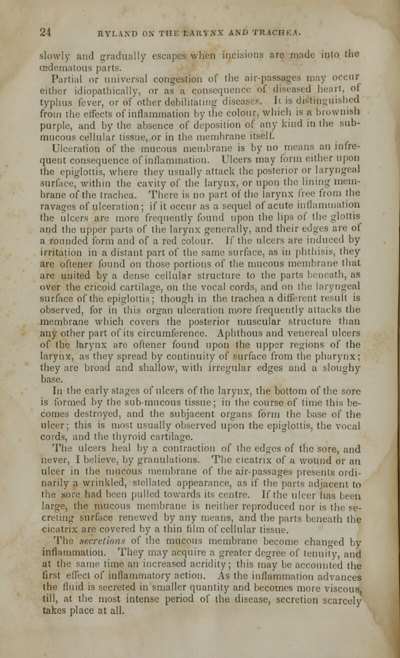 slowly and gradually escapes when incisions arc made into the osdernatous parts. Partial or universal congestion of the air-passages may occur either idiopathicaily, or as' a consequence of diseased heart, of typhus fever, or aT other debilitating diseases. It is distinguished from the effects of inflammation by the colour, which is a brownish purple, and by the absence of deposition of any kind in the sub- mucous cellular tissue, or in the membrane itself Ulceration of the mucous membrane is by no means an infre- quent consequence of inflammation. Ulcers may form either upon the epiglottis, where they usually attack the posterior or laryngeal surface, within the cavity of the larynx, or upon the lining mem- brane of the trachea. There is no part of the larynx free from the ravages of ulceration; if it occur as a sequel of acute inflammation the ulcers are more frequently found upon the lips of the glottis and the upper parts of the larynx generally, and their edges are of a rounded form and of a red colour. If the ulcers are induced by irritation in a distant part of the same surface, as in phthisis, they are oftener found on those portions of the mucous membrane that are united by a dense cellular structure to the parts beneath, as over the cricoid cartilage, on the vocal cords, and on the laryngeal surface of the epiglottis; though in the trachea a different result is observed, for in this organ ulceration more frequently attacks the membrane which covers the posterior muscular structure than any other part of its circumference. Aphthous and venereal ulcers of the larynx are oftener found upon the upper regions of the larynx, as they spread by continuity of surface from the pharynx; they are broad and shallow, with irregular edges and a sloughy base. In the early stages of ulcers of the larynx, the bottom of the sore is formed by the sub-mucous tissue; in the course of time this be- comes destroyed, and the subjacent organs form the base of the ulcer; this is most usually observed upon the epiglottis, the vocal cords, and the thyroid cartilage. The ulcers heal by a contraction of the edges of the sore, and never, I believe, by granulations. The cicatrix of a wound or an ulcer in the mucous membrane of the air-passages presents ordi- narily a wrinkled, stellated appearance, as if the parts adjacent to the sore had been pulled towards its centre. If the ulcer lias been large, the mucous membrane is neither reproduced nor is the se- creting surface renewed by any means, and the parts beneath the cicatrix are covered by a thin film of cellular tissue. The secretions of the mucous membrane become changed by inflammation. They may acquire a greater degree of tenuity, and at the same time an increased acridity; this may be accounted the first effect of inflammatory action. As the inflammation advances the fluid is secreted in smaller quantity and becomes more viscous till, at the most intense period of the disease, secretion scarcely takes place at all.