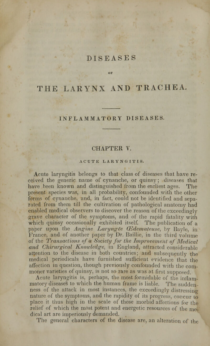 DISEASES THE LARYNX AND TRACHEA. INFLAMMATORY DISEASES. CHAPTER V ACUTE LARYNGITIS. Acute laryngitis belongs to that class of diseases that have re- ceived the generic name of cynanche, or quinsy; diseases that have been known and distinguished from the earliest ages. The present species was, in all probability, confounded with the other forms of cynanche, and, in fact, could not be identified and sepa- rated from them till the cultivation of pathological anatomy had enabled medical observers to discover the reason of the exceedingly grave character of the symptoms, and of the rapid fatality with which quinsy occasionally exhibited itself. The publication of a paper upon the Angine Laryngee CEdemateuse, by Bayle, in France, and of another paper by Dr. Baillie, in the third volume of the Transactions of a Society for the Improvement of Medical and Ckirurgical Knowledge, in England, attracted considerable attention to the disease in both countries; and subsequently the medical periodicals have furnished sufficient evidence that the affection in question, though previously confounded with the com- moner varieties of quinsy, is not so rare as was at first supposed. Acute laryngitis is, perhaps, the most formidable of the inflam- matory diseases to which the human frame is liable. The sudden- ness of the attack in most instances, the exceedingly distressino- nature of the symptoms, and the rapidity of its progress, concur to place it thus high in the scale of those morbid affections for the relief of which the most potent and energetic resources of the me- dical art are imperiously demanded. The general characters of the disease are, an alteration of the