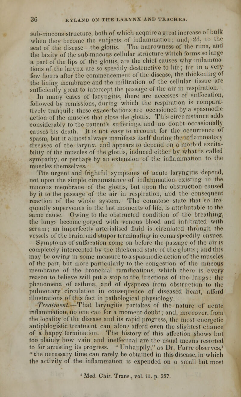 sub-mucous structure, both of which acquire a great increase ol bulk when they become the subjects of inflammation; and, 2d, to the seat of the disease—the glottis. The narrowness of the rimn, and the laxity of the sub-mucous cellular structure which forms so large a part of the lips of the glottis, are the chief causes why inflamma- tions of the larynx are so speedily destructive to life; for in a very few hours after the commencement of the disease, the thickening of the lining membrane and the infiltration of the cellular tissue are sufficiently great to intercept the passage of the air in respiration. In many cases of laryngitis, there are accesses of suffocation, followed by remissions, during which the respiration is compara- tively tranquil: these exacerbations are occasioned by a spasmodic action of the muscles that close the glottis. This circumstance adds considerably to the patient's sufferings, and no doubt occasionally causes his death. It is not easy to account for the occurrence of spasm, but it almostalways manifests itself during the inflammatory diseases of the larynx, and appears to depend on a morbid excita- bility of the muscles of the glottis, induced either by what is called sympathy, or perhaps by an extension of the inflammation to the muscles themselves. The urgent and frightful symptoms of acute laryngitis depend, not upon the simple circumstance of inflammation existing in the mucous membrane of the glottis, but upon the obstruction caused by it to the passage of the air in respiration, and the consequent reaction of the whole system. The comatose state that so fre- quently supervenes in the last moments of life, is attributable to the same cause. Owing to the obstructed condition of the breathing, the lungs become gorged with venous blood and infiltrated with serum; an imperfectly arterialised fluid is circulated through the vessels of the brain, and stupor terminating in coma speedily ensues. Symptoms of suffocation come on before the passage of the air is completely intercepted by the thickened state of the glottis; and this may be owing in some measure to a spasmodic action of the muscles of the part, but more particularly to the congestion of the mucous membrane of the bronchial ramifications, which there is every reason to believe will put a stop to the functions of the lungs: the phenomena of asthma, and of dyspnoea from obstruction to the pulmonary circulation in consequence of diseased heart, afford illustrations of this fact in pathological phvsiology. Treatment.—That laryngitis partakes of the nature of acute inflammation, no one can for a moment doubt; and, moreover, from the locality of the disease and iis rapid progress, the most energetic antiphlogistic treatment can alone afford even the slightest chance of a happy terminaiion. The history of this affection shows but too plainly how vain and ineffectual are the usual means resorted to for arresting its progress.  Unhappily, as Dr. Far re observes,1 :'the necessary time can rarely be obtained in this disease, in which the activity of the inflammation is expended on a small but most