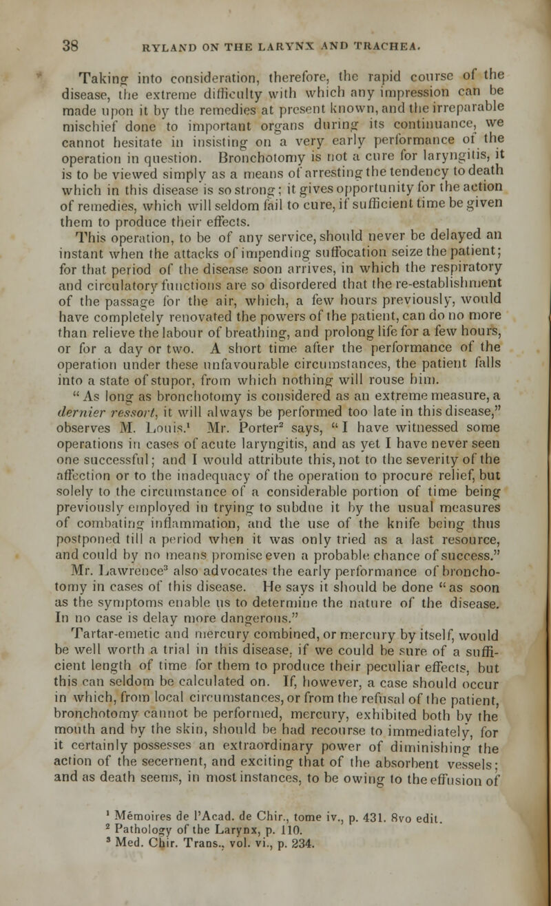 Taking into consideration, therefore, the rapid course of the disease, the extreme difficulty with which any impression can be made upon it by the remedies at present known, and the irreparable mischief done to important organs during its continuance, we cannot hesitate in insisting on a very early performance of the operation in question. Bronchotomy is not a cure for laryngitis, it is to be viewed simply as a means of arresting the tendency to death which in this disease is so strong; it gives opportunity for the action of remedies, which will seldom fail to cure, if sufficient time be given them to produce their effects. This operation, to be of any service, should never be delayed an instant when the attacks of impending suffocation seize the patient; for that period of the disease soon arrives, in which the respiratory and circulatory functions are so disordered that there-establishment of the passage for the air, which, a few hours previously, would have completely renovated the powers of the patient, can do no more than relieve the labour of breathing, and prolong life for a few hours, or for a day or two. A short time after the performance of the operation under these unfavourable circumstances, the patient falls into a state of stupor, from which nothing will rouse him. As long as bronchotomy is considered as an extreme measure, a dernier ressort, it will always be performed too late in this disease, observes M. Louis.1 Mr. Porter2 says, I have witnessed some operations in cases of acute laryngitis, and as yet I have never seen one successful; and I would attribute this, not to the severity of the affection or to the inadequacy of the operation to procure relief, but solely to the circumstance of a considerable portion of time being previously employed in trying to subdue it by the usual measures of combating inflammation, and the use of the knife being thus postponed till a period when it was only tried as a last resource, and could by no means promise even a probable chance of success. Mr. Lawrence3 also advocates the early performance of broncho- tomy in cases of this disease. He says it should be done as soon as the symptoms enable us to determine the nature of the disease. In no case is delay more dangerous. Tartar-emetic and mercury combined, or mercury by itself, would be well worth a trial in this disease, if we could be sure of a suffi- cient length of time for them to produce their peculiar effects, but this can seldom be calculated on. If, however, a case should occur in which, from local circumstances, or from the refusal of the patient bronchotomy cannot be performed, mercury, exhibited both by the mouth and by the skin, should be had recourse to immediately, for it certainly possesses an extraordinary power of diminishing the action of the secernent, and exciting that of the absorbent vessels* and as death seems, in mostinstanc.es, to be owing to the effusion of 1 Memoires de l'Acad. de Chir., tome iv., p. 431. 8vo edit. 2 Pathology of the Larynx, p. 110. 8 Med. Chir. Trans., vol. vi., p. 234.