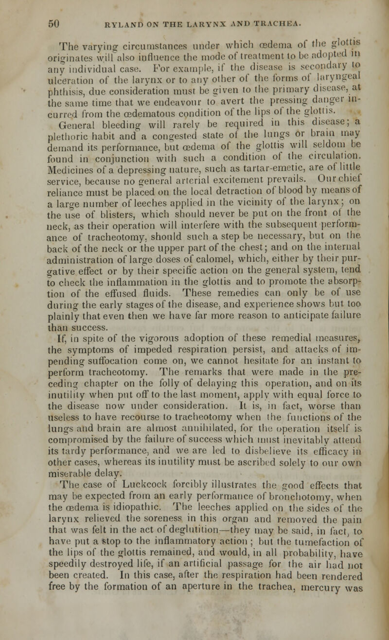 The varying circumstances under which cedema of the glottis originates will also influence the mode of treatment to be adopted m any individual case. For example, if the disease is secondary to ulceration of the larynx or to any other of the forms of laryngeal phthisis, due consideration must be ffiven to the primary disease, at the same time that we endeavour to avert the pressing danger in- curred from the oedematons condition of the lips of the glottis. General bleeding will rarely be required m this disease; a plethoric habit and a congested state of the lungs or bram may demand its performance, but oedema of the glottis will seldom be found in conjunction with such a condition of the circulation. Medicines of a depressing nature, such as tartar-emetic, are of little service, because no general arterial excitement prevails. Our chief reliance must be placed on the local detraction of blood by means of a large number of leeches applied in the vicinity of the larynx; on the use of blisters, which should never be put on the front of the neck, as their operation will interfere with the subsequent perform- ance of tracheotomy, should such a step be necessary, but on the back of the neck or the upper part of the chest; and on the internal administration of large doses of calomel, which, either by their pur- gative effect or by their specific action on the general system, tend to check the inflammation in the glottis and to promote the absorp- tion of the effused fluids. These remedies can only be of use during the early stages of the disease, and experience shows but too plainly that even then we have far more reason to anticipate failure than success. If, in spite of the vigorous adoption of these remedial measures, the symptoms of impeded respiration persist, and attacks of im- pending suffocation come on, we cannot hesitate for an instant to perform tracheotomy. The remarks that were made in the pre- ceding chapter on the folly of delaying this operation, and on its inutility when put off'to the last moment, apply with equal force to the disease now under consideration. It is, in fact, worse than useless to have recourse to tracheotomy when the functions of the lungs and brain are almost annihilated, for the operation itself is compromised by the failure of success which must inevitably attend its tardy performance, and we are led to disbelieve its efficacy in other cases, whereas its inutility must be ascribed solely to our own miserable delay. The case of Luckcock forcibly illustrates the good effects that may be expected from an early performance of bronchotomy, when the oedema is idiopathic. The leeches applied on the sides of the larynx relieved the soreness in this organ and removed the pain that was felt in the act of deglutition—they may be said, in fact, to have put a stop to the inflammatory action ; but the tumefaction of the lips of the glottis remained, and would, in all probability, have speedily destroyed life, if an artificial passage for the air had not been created. In this case, after the respiration had been rendered free by the formation of an aperture in the trachea, mercury was