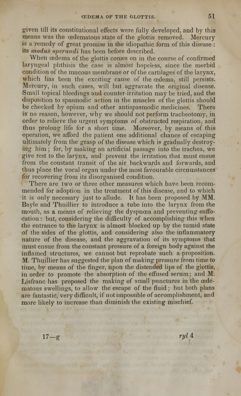 given till its constitutional effects were fully developed, and by this means was the cedematous state of the glottis removed. Mercury is a remedy of great promise in the idiopathic form of this disease : its m,odus operandi has been before described. When oedema of the glottis comes on in the course of confirmed laryngeal phthisis the case is almost hopeless, since the morbid condition of the mucous membrane or of the cartilages of the larynx, which has been the exciting cause of the oedema, still persists. Mercury, in such cases, will but aggravate the original disease. Small topical bleedings and counter-irritation may be tried, and the disposition to spasmodic action in the muscles of the glottis should be checked by opium and other antispasmodic medicines. There is no reason, however, why we should not perform tracheotomy, in order to relieve the urgent symptoms of obstructed respiration, and thus prolong life for a short time. Moreover, by means of this operation, we afford the patient one additional chance of escaping ultimately from the grasp of the disease which is gradually destroy- ing him ; for, by making an artificial passage into the trachea, we give rest to the larynx, and prevent the irritation that must ensue from the constant transit of the air backwards and forwards, and thus place the vocal organ under the most favourable circumstances for recovering from its disorganised condition. There are two or three other measures which have been recom- mended for adoption in the treatment of this disease, and to which it is only necessary just to allude. It has been proposed by MM. Bayle and Thuillier to introduce a tube into the larynx from the mouth, as a means of relieving the dyspnoea and preventing suffo- cation : but, considering the difficulty of accomplishing this when the entrance to the larynx is almost blocked up by the tumid state of the sides of the glottis, and considering also the inflammatory nature of the disease, and the aggravation of its symptoms that must ensue from the constant pressure of a foreign body against the inflamed structures, we cannot but reprobate such a proposition. M. Thuillier has suggested the plan of making pressure from time to time, by means of the finger, upon the distended lips of the glottis, in order to promote the absorption of the effused serum; and M. Lisfranc has proposed the making of small punctures in the cede- matous swellings, to allow the escape of the fluid ; but both plans are fantastic, very difficult, if not impossible of accomplishment, and more likely to increase than diminish the existing mischief. 17—g ryl 4