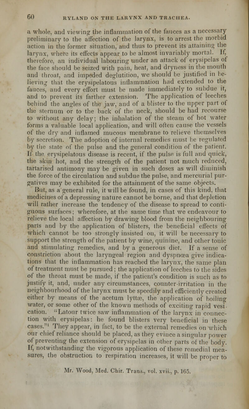 a whole, and viewing the inflammation of the fauces as a necessary- preliminary to the affection of the larynx, is to arrest the morhid action in the former situation, and thus to prevent its attaining the larynx, where its effects appear to he almost invariably mortal. If, therefore, an individual labouring under an attack of erysipelas of the face should be seized with pain, heat, and dryness in the mouth and throat, and impeded deglutition, we should be justified in be- lieving that the erysipelatous inflammation had extended to the fauces, and every effort must be made immediately to subdue it, and to prevent its farther extension. The application of leeches behind the angles of the jaw, and of a blister to the upper part of the sternum or to the back of the neck, should be had recourse to without any delay; the inhalation of the steam of hot water forms a valuable local application, and will often cause the vessels of the dry and inflamed mucous membrane to relieve themselves by secretion. The adoption of internal remedies must be regulated by the state of the pulse and the general condition of the patient. If the erysipelatous disease is recent, if the pulse is full and quick, the skin hot, and the strength of the patient not much reduced, tartarised antimony may be given in such doses as will diminish the force of the circulation and subdue the pulse, and mercurial pur- gatives may be exhibited for the attainment of the same objects. But, as a general rule, it will be found, in cases of this kind, that medicines of a depressing nature cannot be borne, and that depletion will rather increase the tendency of the disease to spread to conti- guous surfaces; wherefore, at the same time that we endeavour to relieve the local affection by drawing blood from the neighbouring parts and by the application of blisters, the beneficial effects of which cannot be too strongly insisted on, it will be necessary to support the strength of the patient by wine, quinine, and other tonic and stimulating remedies, and by a generous diet. If a sense of constriction about the laryngeal region and dyspnoea give indica- tions that the inflammation has reached the larynx, the same plan of treatment must be pursued ; the application of leeches to the sides of the throat must be made, if the patient's condition is such as to justify it, and, under any circumstances, counter-irritation in the neighbourhood of the larynx must be speedily and efficiently created either by means of the acetum lytta3, the application of boiling water, or some other of the known methods of exciting rapid vesi- cation. Latour twice saw inflammation of the larynx in connec- tion with erysipelas: he found blisters very beneficial in these cases.'u T^y appear, in fact, to be the external remedies on which our chief reliance should be placed, as they evince a singular power of preventing the extension of erysipelas in other parts of the body. If, notwithstanding the vigorous application of these remedial mea- sures, the obstruction to respiration increases, it will be proper to Mr. Wood, Med. Chir. Trans., vol. xvii., p. 165.