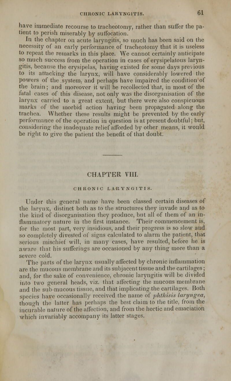 have immediate recourse to tracheotomy, rather than suffer the pa- tient to perish miserably by suffocation. In the chapter on acute laryngitis, so much has been said on the necessity of an early performance of tracheotomy that it is useless to repeat the remarks in this place. We cannot certainly anticipate so much success from the operation in cases of erysipelatous laryn- gitis, because the erysipelas, having existed for some days previous to its attacking the larynx, will have considerably lowered the powers of the .system, and perhaps have impaired the condition of the brain; and moreover it will be recollected that, in most of the fatal cases of this disease, not only was the disorganisation of the larynx carried to a great extent, but there were also conspicuous marks of the morbid action having been propagated along the trachea. Whether these results might be prevented by the early performance of the operation in question is at present doubtful; but, considering the inadequate relief afforded by other means, it would be right to give the patient the benefit of that doubt. CHAPTER VIII. CHRONIC LARYNGITIS. Under this general name have been classed certain diseases of the larynx, distinct both as to the structures they invade and as to the kind of disorganisation they produce, but all of them of an in- flammatory nature in the first instance. Their commencement is, for the most part, very insidious, and their progress is so slow and so completely divested of signs calculated to alarm the patient, that serious mischief will, in many cases, have resulted, before he is aware that his sufferings are occasioned by any thing more than a severe cold. The parts of the larynx usually affected by chronic inflammation are the mucous membrane and its subjacent tissue and the cartilages; and, for the sake of convenience, chronic laryngitis will be divided into two general heads, viz. that affecting the mucous membrane and the sub-mucous tissue, and that implicating the cartilages. Both species have occasionally received the name of phthisis laryngea, though the latter has perhaps the best claim to the title, from the incurable nature of the affection, and from the hectic and emaciation which invariably accompany its latter stages.