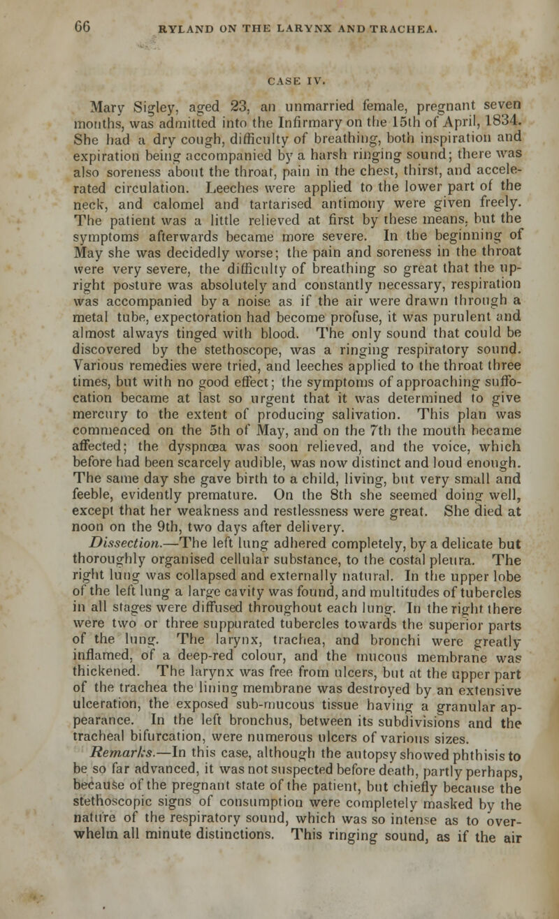 CASE IV. Mary Sigley, aged 23, an unmarried female, pregnant seven months, was admitted into the Infirmary on the 15th of April, 1834. She had a dry cough, difficulty of breathing, both inspiration and expiration being accompanied by a harsh ringing sound; there was also soreness about the throat, pain in the chest, thirst, and accele- rated circulation. Leeches were applied to the lower part of the neck, and calomel and tartarised antimony were given freely. The patient was a little relieved at first by these means, but the symptoms afterwards became more severe. In the beginning of May she was decidedly worse; the pain and soreness in the throat were very severe, the difficulty of breathing so great that the up- right posture was absolutely and constantly necessary, respiration was accompanied by a noise as if the air were drawn through a metal tube, expectoration had become profuse, it was purulent and almost always tinged with blood. The only sound that could be discovered by the stethoscope, was a ringing respiratory sound. Various remedies were tried, and leeches applied to the throat three times, but with no good effect; the symptoms of approaching suffo- cation became at last so urgent that it was determined to give mercury to the extent of producing salivation. This plan was commenced on the 5th of May, and on the 7th the mouth became affected; the dyspnoea was soon relieved, and the voice, which before had been scarcely audible, was now distinct and loud enough. The same day she gave birth to a child, living, but very small and feeble, evidently premature. On the 8th she seemed doing well, except that her weakness and restlessness were great. She died at noon on the 9th, two days after delivery. Dissection.—The left lung adhered completely, by a delicate but thoroughly organised cellular substance, to the costal pleura. The right lung was collapsed and externally natural. In the upper lobe of the left lung a large cavity was found, and multitudes of tubercles in all stages were diffused throughout each lung. In the right there were two or three suppurated tubercles towards the superior parts of the lung. The larynx, trachea, and bronchi were greatly inflamed, of a deep-red colour, and the mucous membrane was thickened. The larynx was free from ulcers, but at the upper part of the trachea the lining membrane was destroyed by an extensive ulceration, the exposed sub-mucous tissue having a granular ap- pearance. In the left bronchus, between its subdivisions and the tracheal bifurcation, were numerous ulcers of various sizes. Remarks.—In this case, although the autopsy showed phthisis to be so far advanced, it was not suspected before death, partly perhaps, because of the pregnant state of the patient, but chiefly because the' stethoscopic signs of consumption were completely masked by the nature of the respiratory sound, which was so intense as to over- whelm all minute distinctions. This ringing sound, as if the air