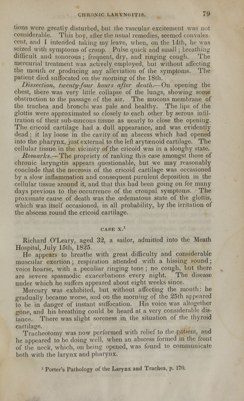 tions were greatly disturbed, but the vascular excitement was not considerable. This boy, after the usual remedies, seemed convales- cent, and I intended taking my leave, when, on the 14th, he was seized with symptoms of croup. Pulse quick and small ; breathing difficult and sonorous; frequent, dry, and ringing cough. The mercurial treatment was actively employed, but without affecting the mouth or producing any alleviation of the symptoms. The patient died suffocated on the morning of the 18th. Dissection, twenty-four hours after death.—On opening the chest, there was very little collapse of the lungs, showing some obstruction to the passage of the air. The mucous membrane of the trachea and bronchi was pale and healthy. The lips of the glottis were approximated so closely to each other by serous infil- tration of their sub-mucous tissue as nearly to close the opening. The cricoid cartilage had a dull appearance, and was evidently dead; it lay loose in the cavity of an abscess which had opened into the pharynx, just external to the left arytasnoid cartilage. The cellular tissue in the vicinity of the cricoid was in a sloughy state. Remarks.—The propriety of ranking this case amongst those of chronic laryngitis appears questionable, but we may reasonably conclude that the necrosis of the cricoid cartilage was occasioned by a slow inflammation and consequent purulent deposition in the cellular tissue around it, and that this had been going on for many days previous to the occurrence of the croupal symptoms. The proximate cause of death was the oedematous state of the glottis, which was itself occasioned, in all probability, by the irritation of the abscess round the cricoid cartilage. case x.1 Richard O'Leary, aged 32, a sailor, admitted into the Meath Hospital, July 15th, 1825. He appears to breathe with great difficulty and considerable muscular exertion; respiration attended with a hissing sound; voice hoarse, with a peculiar ringing tone ; no cough, but there are severe spasmodic exacerbations every night. The disease under which he suffers appeared about eight weeks since. Mercury was exhibited, but without affecting the mouth: he gradually became worse, and on the morning of the 25th appeared to be in danger of instant suffocation. His voice was altogether gone, and his breathing could be heard at a very considerable dis- tance. There was slight soreness in, the situation of the thyroid cartilage. Tracheotomy was now performed with relief to the patient, and he appeared to be doing well, when an abscess formed in the front of the neck, which, on being opened, was found to communicate both with the larynx and pharynx. 1 Porter's Pathology of the Larynx and Trachea, p. 170.