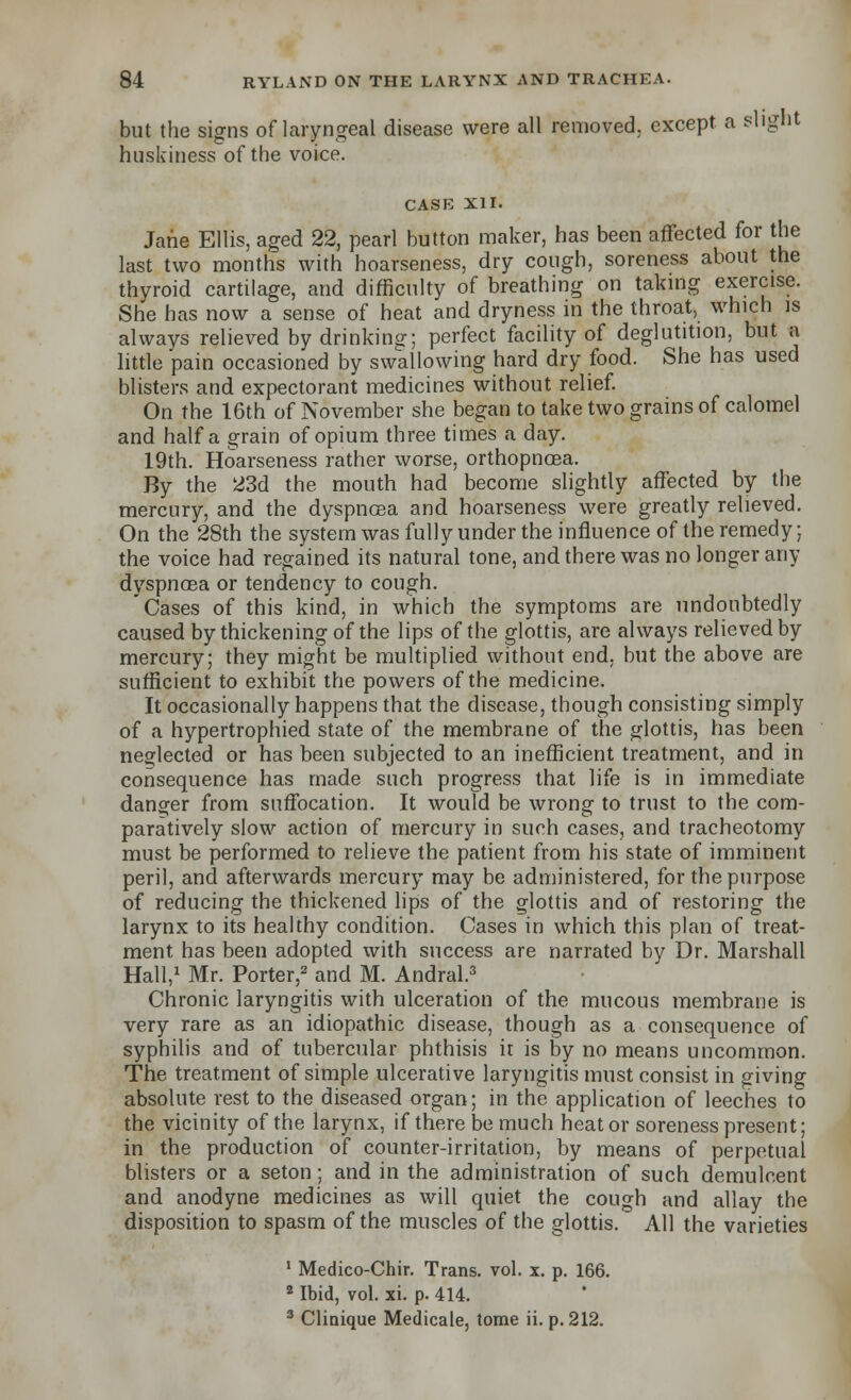 but the signs of laryngeal disease were all removed, except a slight huskiness of the voice. CASE XII. Jane Ellis, aged 22, pearl button maker, has been affected for the last two months with hoarseness, dry cough, soreness about the thyroid cartilage, and difficulty of breathing on taking exercise. She has now a sense of heat and dryness in the throat, which is always relieved by drinking; perfect facility of deglutition, but a little pain occasioned by swallowing hard dry food. She has used blisters and expectorant medicines without relief. On the 16th of November she began to take two grains of calomel and half a grain of opium three times a day. 19th. Hoarseness rather worse, orthopnoea. By the 23d the mouth had become slightly affected by the mercury, and the dyspnoea and hoarseness were greatly relieved. On the 28th the system was fully under the influence of the remedy; the voice had regained its natural tone, and there was no longer any dyspnoea or tendency to cough. Cases of this kind, in which the symptoms are undoubtedly caused by thickening of the lips of the glottis, are always relieved by mercury; they might be multiplied without end. but the above are sufficient to exhibit the powers of the medicine. It occasionally happens that the disease, though consisting simply of a hypertrophied state of the membrane of the glottis, has been neglected or has been subjected to an inefficient treatment, and in consequence has made such progress that life is in immediate danger from suffocation. It would be wrong to trust to the com- paratively slow action of mercury in such cases, and tracheotomy must be performed to relieve the patient from his state of imminent peril, and afterwards mercury may be administered, for the purpose of reducing the thickened lips of the glottis and of restoring the larynx to its healthy condition. Cases in which this plan of treat- ment has been adopted with success are narrated by Dr. Marshall Hall,1 Mr. Porter,2 and M. Andral.3 Chronic laryngitis with ulceration of the mucous membrane is very rare as an idiopathic disease, though as a consequence of syphilis and of tubercular phthisis it is by no means uncommon. The treatment of simple ulcerative laryngitis must consist in giving absolute rest to the diseased organ; in the application of leeches to the vicinity of the larynx, if there be much heat or soreness present; in the production of counter-irritation, by means of perpetual blisters or a seton; and in the administration of such demulcent and anodyne medicines as will quiet the cough and allay the disposition to spasm of the muscles of the glottis. All the varieties 1 Medico-Chir. Trans, vol. x. p. 166. 2 Ibid, vol. xi. p. 414. 3 Clinique Medicale, tome ii. p. 212.