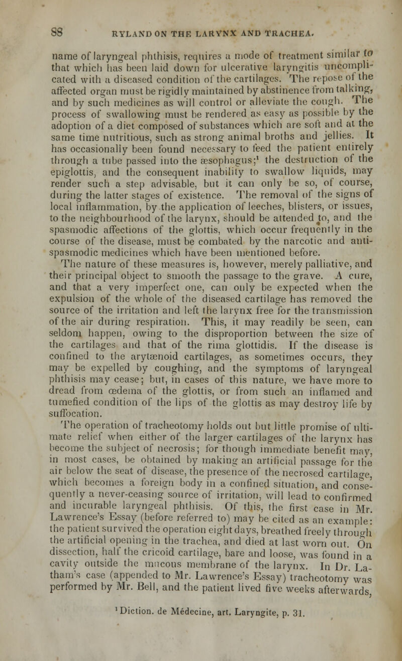 name of laryngeal phthisis, requires a mode of treatment similar (0 that which has been laid down for ulcerative laryngitis uncompli- cated with a diseased condition of the cartilages. The repose of the affected organ must be rigidly maintained by abstinence from talking, and by such medicines as will control or alleviate the cough- The process of swallowing must be rendered as easy as possible by the adoption of a diet composed of substances which are soft and at the same time nutritious, such as strong animal broths and jellies. It has occasionally been found necessary to feed the patient entirely through a tube passed into the aesophagus;1 the destruction of the epiglottis, and the consequent inability to swallow liquids, may render such a step advisable, but it can only be so, of course, during the latter stages of existence. The removal of the signs of local inflammation, by the application of leeches, blisters, or issues, to the neighbourhood of the larynx, should be attended Jo, and the spasmodic affections of the glottis, which occur frequently in the course of the disease, must be combated by the narcotic and anti- spasmodic medicines which have been mentioned before. The nature of these measures is, however, merely palliative, and their principal object to smooth the passage to the grave. A cure, and that a very imperfect one, can only be expected when the expulsion of the whole of the diseased cartilage has removed the source of the irritation and left the larynx free for the transmission of the air during respiration. This, it may readily be seen, can seldom happen, owing to the disproportion between the size of the cartilages and that of the rima glottidis. If the disease is confined to the arytaonoid cartilages, as sometimes occurs, they may be expelled by coughing, and the symptoms of laryngeal phthisis may cease; but, in cases of this nature, we have more to dread from oedema of the glottis, or from such an inflamed and tumefied condition of the lips of the glottis as may destroy life by suffocation. The operation of tracheotomy holds out but little promise of ulti- mate relief when either of the larger cartilages of the larynx has become the subject of necrosis; for though immediate benefit may, in most cases, be obtained by making an artificial passao-e for the air below the seat of disease, the presence of the necrosed^cartilao-e which becomes a foreign body in a confined situation, and conse- quently a never-ceasing source of irritation, will lead to confirmed and incurable laryngeal phthisis. Of this, the first case in Mr. Lawrence's Essay (before referred to) may be cited as an example: the patient survived the operation eight days, breathed freely throuo-h the artificial opening in the trachea, and died at last worn out. On dissection, half the cricoid cartilage, bare and loose, was found in a cavity outside the mucous membrane of the larynx. In Dr. La- thanvs case (appended to Mr. Lawrence's Essay) tracheotomy was performed by Mr. Bell, and the patient lived five weeks afterwards 'Diction, de Medecine, art. Laryngite, p. 31.