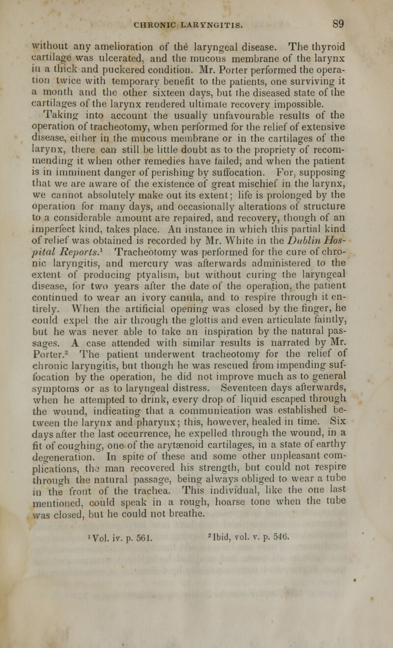 without any amelioration of the laryngeal disease. The thyroid cartilage was ulcerated, and the mucous membrane of the larynx in a thick and puckered condition. Mr. Porter performed the opera- tion twice with temporary benefit to the patients, one surviving it a month and the other sixteen days, but the diseased state of the cartilages of the larynx rendered ultimate recovery impossible. Taking into account the usually unfavourable results of the operation of tracheotomy, when performed for the relief of extensive disease, either in the mucous membrane or in the cartilages of the larynx, there can still be little doubt as to the propriety of recom- mending it when other remedies have failed, and when the patient is in imminent danger of perishing by suffocation. For, supposing that we are aware of the existence of great mischief in the larynx, we cannot absolutely make out its extent; life is prolonged by the operation for many days, and occasionally alterations of structure to a considerable amount are repaired, and recovery, though of an imperfect kind, takes place. An instance in which this partial kind of relief was obtained is recorded by Mr. White in the Dublin Hos- pital Reports.1 Tracheotomy was performed for the cure of chro- nic laryngitis, and mercury was afterwards administered to the extent of producing ptyalism, but without curing the laryngeal disease, for two years after the date of the operation, the patient continued to wear an ivory canula, and to respire through it en- tirely. When the artificial opening was closed by the finger, he could expel the air through the glottis and even articulate faintly, but he was never able to take an inspiration by the natural pas- sages. A case attended with similar results is narrated by Mr. Porter.2 The patient underwent tracheotomy for the relief of chronic laryngitis, but though he was rescued from impending suf- focation by the operation, he did not improve much as to general symptoms or as to laryngeal distress. Seventeen days afterwards, when he attempted to drink, every drop of liquid escaped through the wound, indicating that a communication was established be- tween the larynx and pharynx; this, however, healed in time. Six days after the last occurrence, he expelled through the wound, in a fit of coughing, one of the arytaenoid cartilages, in a state of earthy degeneration. In spite of these and some other unpleasant com- plications, the man recovered his strength, but could not respire through the natural passage, being always obliged to wear a tube in the front of the trachea. This individual, like the one last mentioned, could speak in a rough, hoarse tone when the tube was closed, but he could not breathe. 'Vol. iv. p. 561. 2Ibid, vol. v. p. 546.