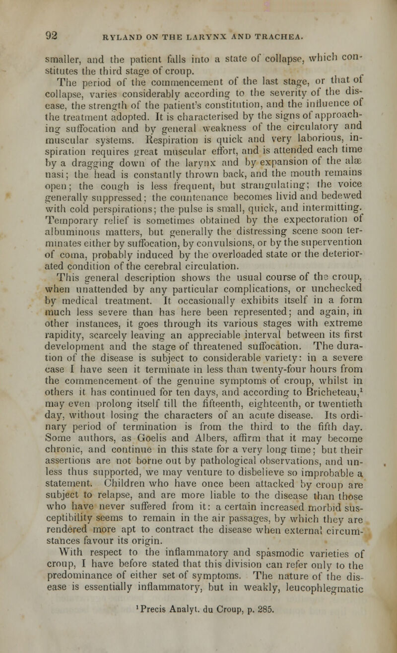 smaller, and the patient falls into a state of collapse, which con- stitutes the third stage of croup. The period of the commencement of the last stage, or that of collapse, varies considerably according to the severity of the dis- ease, the strength of the patient's constitution, and the influence of the treatment adopted. It is characterised by the signs of approach- ing suffocation and by general weakness of the circulatory and muscular systems. Respiration is quick and very laborious, in- spiration requires great muscular effort, and is attended each time by a dragging down of the larynx and by expansion of the alx nasi; the head is constantly thrown back, and the mouth remains open; the cough is less frequent, but strangulating; the voice generally suppressed; the countenance becomes livid and bedewed with cold perspirations; the pulse is small, quick, and intermitting. Temporary relief is sometimes obtained by the expectoration of albuminous matters, but generally the distressing scene soon ter- minates either by suffocation, by convulsions, or by the supervention of coma, probably induced by the overloaded state or the deterior- ated condition of the cerebral circulation. This general description shows the usual course of the croup, when unattended by any particular complications, or unchecked by medical treatment. It occasionally exhibits itself in a form much less severe than has here been represented; and again, in other instances, it goes through its various stages with extreme rapidity, scarcely leaving an appreciable interval between its first development and the stage of threatened suffocation. The dura- tion of the disease is subject to considerable variety: in a severe case I have seen it terminate in less than twenty-four hours from the commencement of the genuine symptoms of croup, whilst in others it has continued for ten days, and according to Bricheteau,1 may even prolong itself till the fifteenth, eighteenth, or twentieth day, without losing the characters of an acute disease. Its ordi- nary period of termination is from the third to the fifth day. Some authors, as Goelis and Albers, affirm that it may become chronic, and continue in this state for a very long time; but their assertions are not borne out by pathological observations, and un- less thus supported, we may venture to disbelieve so improbable a statement. Children who have once been attacked by croup are subject to relapse, and are more liable to the disease than those who have never suffered from it: a certain increased morbid sus- ceptibility seems to remain in the air passages, by which they are rendered more apt to contract the disease when external circum- stances favour its origin. With respect to the inflammatory and spasmodic varieties of croup, I have before stated that this division can refer only to the predominance of either set of symptoms. The nature of the dis- ease is essentially inflammatory, but in weakly, leucophleo-matic •Precis Analyl. du Croup, p. 285.