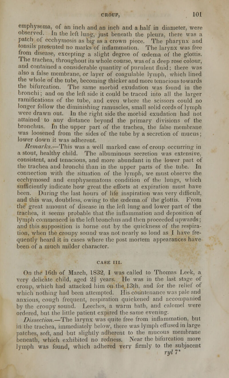 emphysema, of an inch and an inch and a half in diameter, were observed. In the left lung, just beneath the pleura, there was a patch of ecchyrnosis as big as a crown piece. The pharynx and tonsils presented no marks of inflammation. The larynx was free from disease, excepting a slight degree of oedema of the glottis. The trachea, throughout its whole course, was of a deep rose colour, and contained a considerable quantity of purulent fluid: there was also a false membrane, or layer of coagulable lymph, which lined the whole of the tube, becoming thicker and more tenacious towards the bifurcation. The same morbid exudation was found in the bronchi; and on the left side it could be traced into all the larger ramifications of the tube, and even where the scissors could no longer follow the diminishing ramuscles, small solid cords of lymph were drawn out. In the right side the morbid exudation had not attained to any distance beyond the primary divisions of the bronchus. In the upper part of the trachea, the false membrane was loosened from the sides of the tube by a secretion of mucus; lower down it was adherent. Remarks.—This was a well marked case of croup occurring in a stout, healthy child. The albuminous secretion was extensive, consistent, and tenacious, and more abundant in the lower part of the trachea and bronchi than in the upper parts of the tube. In connection with the situation of the lymph, we must observe the ecchymosed and emphysematous condition of tht: lungs, which sufficiently indicate how great the efforts at expiration must have been. During the last hours of life inspiration was very difficult, and this was, doubtless, owing to the oedema of the glottis. From the great amount of disease in the left lung and lower part of the trachea, it seems probable that the inflammation and deposition of lymph commenced in the left bronchus and then proceeded upwards; and this supposition is borne out by the quickness of the respira- tion, when the croupy sound was not nearly so loud as I have fre- quently heard it in cases where the post mortem appearances have been of a much milder character. CASE III. On the 16th of March, 1832, I was called to Thomas Leek, a very delicate child, aged 2j years. He was in the last stage of croup, which had attacked him on the 13th. and for the relief of which nothing had been attempted. His countenance was pale and anxious, cough frequent, respiration quickened and accompanied by the croupy sound. Leeches, a warm bath, and calomel were ordered, but the little patient expired the same evening. Dissection—-The larynx was quite free from inflammation, but in the trachea, immediately below, there was lymph effused in large patches, soft, and but slightly adherent to the mucous membrane beneath, which exhibited no redness. Near the bifurcation more lymph was found, which adhered very firmly to the subjacent ryl 7*