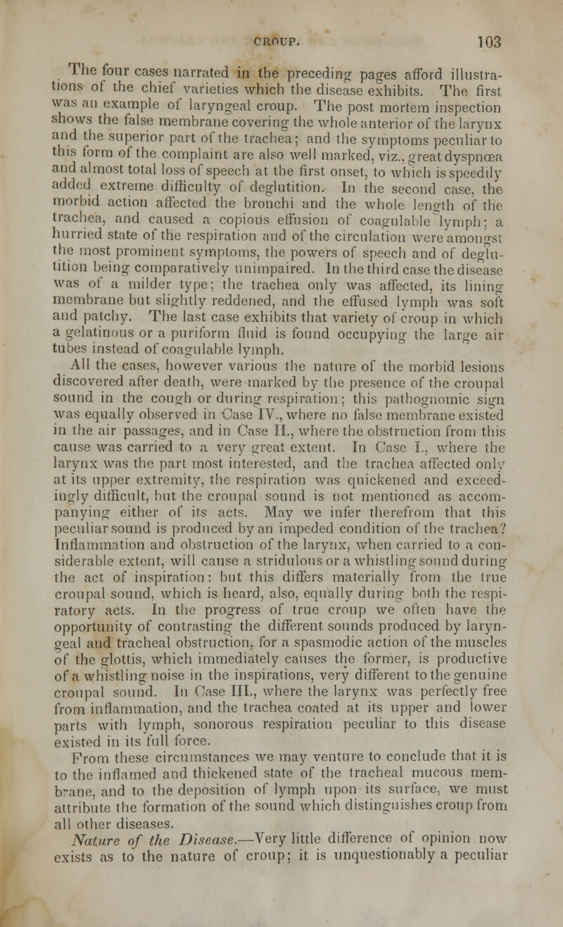 The four cases narrated in the preceding pages afford illustra- tions of the chief varieties which the disease exhibits. The first was an example of laryngeal croup. The post mortem inspection shows the false membrane covering the whole anterior of the larynx and the superior part of the trachea; and the symptoms peculiar to this form of the complaint are also well marked, viz., great dyspnoea and almost total loss of speech at the first onset, to which is speedily added extreme difficulty of deglutition. In the second case, the morbid action affected the bronchi and the whole length of the trachea, and caused a copious effusion of coagulable lymph; a hurried state of the respiration and of the circulation were amongst the most prominent symptoms, the powers of speech and of deglu- tition being comparatively unimpaired. In the third case the disease was of a milder type; the trachea only was affected, its lining membrane but slightly reddened, and the effused lymph was soft and patchy. The last case exhibits that variety of croup in which a gelatinous or a puriform fluid is found occupying the large air tubes instead of coagulable lymph. All the cases, however various the nature of the morbid lesions discovered after death, were marked by the presence of the croupal sound in the cough or during respiration; this pathognomic sign was equally observed in Case IV., where no false membrane existed in the air passages, and in Case II., where the obstruction from this cause was carried to a very jjrcat extent. In Case I., where the larynx was the part most interested, and the trachea affected only at its upper extremity, the respiration was quickened and exceed- ingly difficult, hut the croupal sound is not mentioned as accom- panying either of its acts. May we infer therefrom that this peculiar sound is produced by an impeded condition of the trachea? Inflammation and obstruction of the larynx, when carried to a con- siderable extent, will cause a stridulousor a whistling sound during the act of inspiration: but this differs materially from the true croupal sound, which is heard, also, equally during both the respi- ratory acts. In the progress of true croup we often have the opportunity of contrasting the different sounds produced by laryn- geal and tracheal obstruction, for a spasmodic action of the muscles of the glottis, which immediately causes the former, is productive of a whistling noise in the inspirations, very different to the genuine croupal sound. In Case III., where the larynx was perfectly free from inflammation, and the trachea coated at its upper and lower parts with lymph, sonorous respiration peculiar to this disease existed in its full force. Prom these circumstances we may venture to conclude that it is to the inflamed and thickened state of the tracheal mucous mem- brane, and to the deposition of lymph upon its surface, we must attribute the formation of the sound which distinguishes croup from all other diseases. Nature of the Disease.—Very little difference of opinion now exists as to the nature of croup; it is unquestionably a peculiar