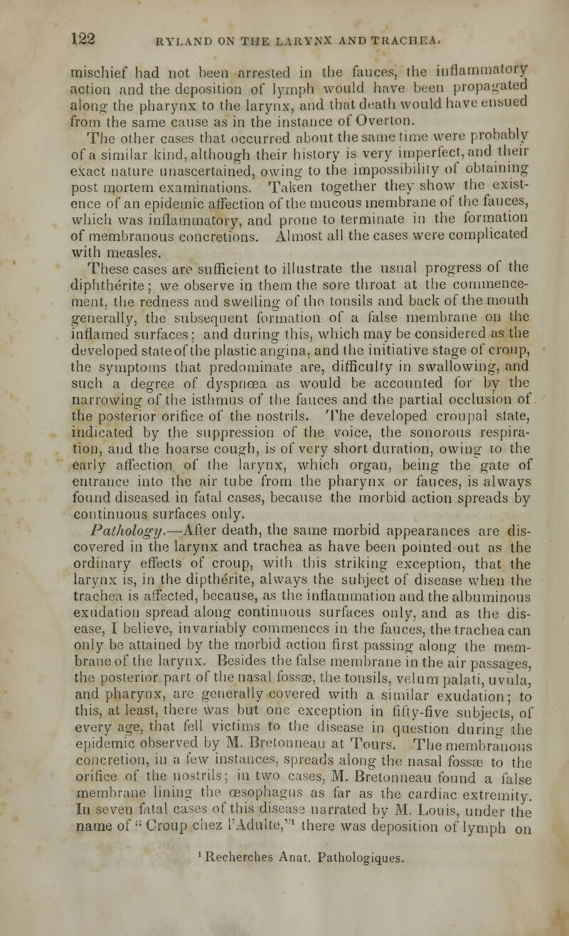 mischief had not been arrested in the fauces, the inflammatory action and the deposition of lymph would have been propagated along the pharynx to the larynx, and that death would have ensued from the same cause as in the instance of Overton. The other cases that occurred about the same time were probably of a similar kind, although their history is very imperfect, and their exact nature unascertained, owing- to the impossibility of obtaining post mortem examinations. Taken together they show the exist- ence of an epidemic affection of the mucous membrane of the fauces, which was inflammatory, and prone to terminate in the formation of membranous concretions. Almost all the cases were complicated with measles. These cases are sufficient to illustrate the usual progress of the diphtherite; we observe in them the sore throat at the commence- ment, the redness and swelling of the tonsils and back of the mouth generally, the subsequent formation of a false membrane on the inflamed surfaces; and during this, which may be considered as the developed stateof the plastic angina, and the initiative stage of croup, the symptoms that predominate are, difficulty in swallowing, and such a degree of dyspnoea as would be accounted for by the narrowing of the isthmus of the fauces and the partial occlusion of the posterior orifice of the nostrils. The developed cronpal state, indicated by the suppression of the voice, the sonorous respira- tion, and the hoarse cough, is of very short duration, owing to the early affection of the larynx, which organ, being the gate of entrance into the air tube from the pharynx or fauces, is always found diseased in fatal cases, because the morbid action spreads by continuous surfaces only. Pathology.—After death, the same morbid appearances are dis- covered in the larynx and trachea as have been pointed out as the ordinary effects of croup, with this striking exception, that the larynx is, in the diptherite, always the subject of disease when the trachea is affected, because, as the inflammation and the albuminous exudation spread along continuous surfaces only, and as the dis- ease, I believe, invariably commences in the fauces, the trachea can only be attained by the morbid action first passing along the mem- brane of the larynx. Besides the false membrane in the air passages, the posterior part of the nasal fossa?, the tonsils, velum palati, uvula, and pharynx, arc generally covered with a similar exudation; to this, at least, there was but one exception in fifty-five subjects of every age, that fell victims to the disease in question during the epidemic observed by M. Bretonneau at Tours. The membranous concretion, in a few instances, spreads along the nasal fossa; to the orifice of the nostrils; in two cases. M. Bretonneau found a false membrane lining the oesophagus as far as the cardiac extremity. In seven fatal cases of this discas3 narrated by M. Louis, under the name of Croup ciiez I'Adulte,1 there was deposition of lymph on 1 Recherches Anat. Pathologiques.