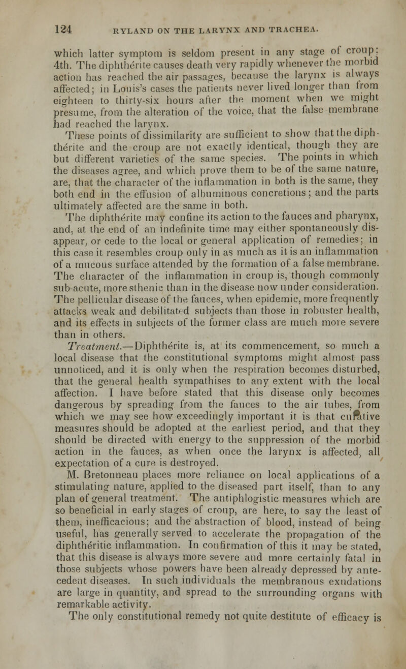 which latter symptom is seldom present in any stage of croup: 4th. The diphlhente causes death very rapidly whenever the morbid action has reached the air passages, because the larynx is always affected; in Louis's cases the patients never lived longer than irom eighteen to thirty-six hours after the moment when we might presume, from the alteration of the voice, that the false membrane had reached the larynx. These points of dissimilarity are sufficient to show that the diph- therite and the croup are not exactly identical, though they are but different varieties of the same species. The points in which the diseases agree, and which prove them to be of the same nature, are, that the character of the inflammation in both is the same, they both end in the effusion of albuminous concretions ; and the parts ultimately affected are the same in both. The diphtherite may confine its action to the fauces and pharynx, and. at the end of an indefinite time may either spontaneously dis- appear, or cede to the local or general application of remedies; in this case it resembles croup only in as much as it is an inflammation of a mucous surface attended by the formation of a false membrane. The character of the inflammation in croup is, though commonly sub-acute, more sthenic than in the disease now under consideration. The pellicular disease of the fauces, when epidemic, more frequently attacks weak and debilitated subjects than those in robnster health, and its effects in subjects of the former class are much more severe than in others. Treatment.—Diphtherite is, at its commencement, so much a local disease that the constitutional symptoms might almost pass unnoticed, and it is only when the respiration becomes disturbed, that the general health sympathises to any extent with the local affection. I have before stated that this disease only becomes dangerous by spreading from the fauces to the air tubes, from which we may see how exceedingly important it is that cufttive measures should be adopted at the earliest period, and that they should be directed with energy to the suppression of the morbid action in the fauces, as when once the larynx is affected^ all expectation of a cure is destroyed. M. Bretonneau places more reliance on local applications of a stimulating nature, applied to the diseased part itself, than to any plan of general treatment. The antiphlogistic measures which are so beneficial in early stages of croup, are here, to say the least of them, inefficacious; and the abstraction of blood, instead of being useful, has generally served to accelerate the propagation of the diphtheritic inflammation. In confirmation of this it may be stated, that this disease is always more severe and more certainly fatal in those subjects whose powers have been already depressed by ante- cedent diseases. In such individuals the membranous exudations are large in quantity, and spread to the surrounding organs with remarkable activity. The only constitutional remedy not quite destitute of efficacy is