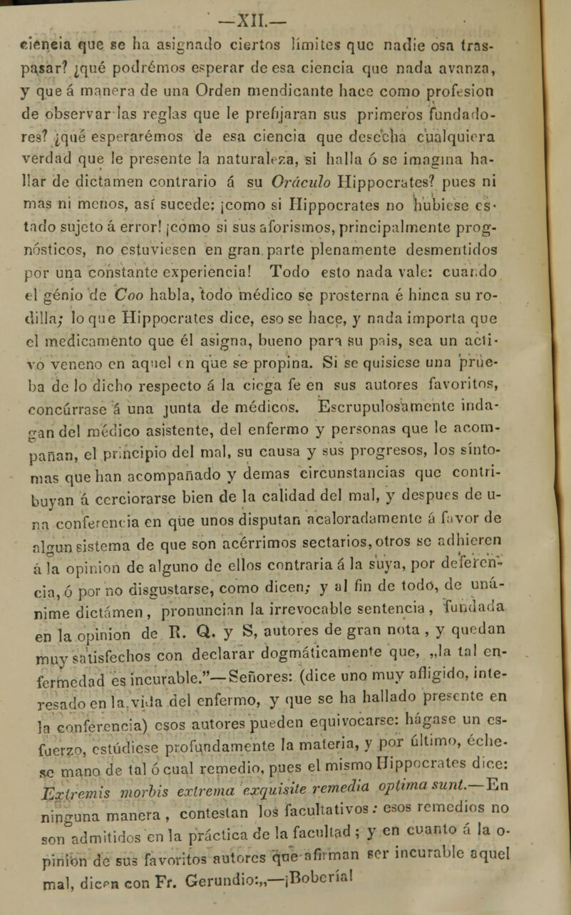 eieneia que se ha asignado ciertos límites que nadie osa tras- pasar? ¿qué podremos esperar deesa ciencia que nada avanza, y queá manera de una Orden mendicante hace como profesión de observar las reglas que le prefijaran sus primeros fundado- res? ¿qué esperaremos de esa ciencia que desecha cualquiera verdad que le presente la naturaleza, si halla ó se imagina ha- llar de dictamen contrario á su Oráculo Hippocrates? pues ni mas ni menos, así sucede: ¡como si Hippocrates no hubiese es- tado sujeto á error! ¡como si sus aforismos, principalmente prog- nósticos, no estuviesen en gran parte plenamente desmentidos por una constante experiencia! Todo esto nada vale: cuai.do el genio de Coo habla, todo médico se prosterna é hinca su ro- dilla; lo qae Hippocrates dice, eso se hace, y nada importa que el medicamento que él asigna, bueno para su pnis, sea un acli- vo veneno en aquel (n que se propina. Si se quisiese una prue- ba de lo dicho respecto á la ciega fe en sus autores favoritos, concúrrase á una junta de médicos. Escrupulosamente inda- gan del médico asistente, del enfermo y personas que le acom- pañan, el principio del mal, su causa y sus progresos, los sínto- mas que han acompañado y demás circunstancias que contri- buyan á cerciorarse bien de la calidad del mal, y después de u- na conferencia en que unos disputan acaloradamente á favor de nl^un sistema de que son acérrimos sectarios,otros se adhieren á la opinión de alguno de ellos contraria á la suya, por deferen- cia, ó por no disgustarse, como dicen; y al fin de todo, de uná- nime dictamen, pronuncian la irrevocable sentencia , fundada en la opinión de R. Q. y S, autores de gran nota , y quedan muy satisfechos con declarar dogmáticamente que, „la tal en- fermedad es incurable.—Señores: (dice uno muy afligido, inte- resado en la vi-la del enfermo, y que se ha hallado presente en la conferencia) esos autores pueden equivocarse: hágase un es- fuerzo, estúchese profundamente la materia, y por último, eche- se mano de tal ó cual remedio, pues el mismo Hippocrates dice: Extremis morbis extrema exquisite remedia óptima sunt.— Tun ninguna manera , contestan los facultativos: esos remedios no son admitidos en la práctica de la facultad ; y en cuanto á la o- pinion de sus favoritos autores que nfhman ser incurable aquel mal, dic«* con Fr. Gerundio:,,—¡Bobcría!