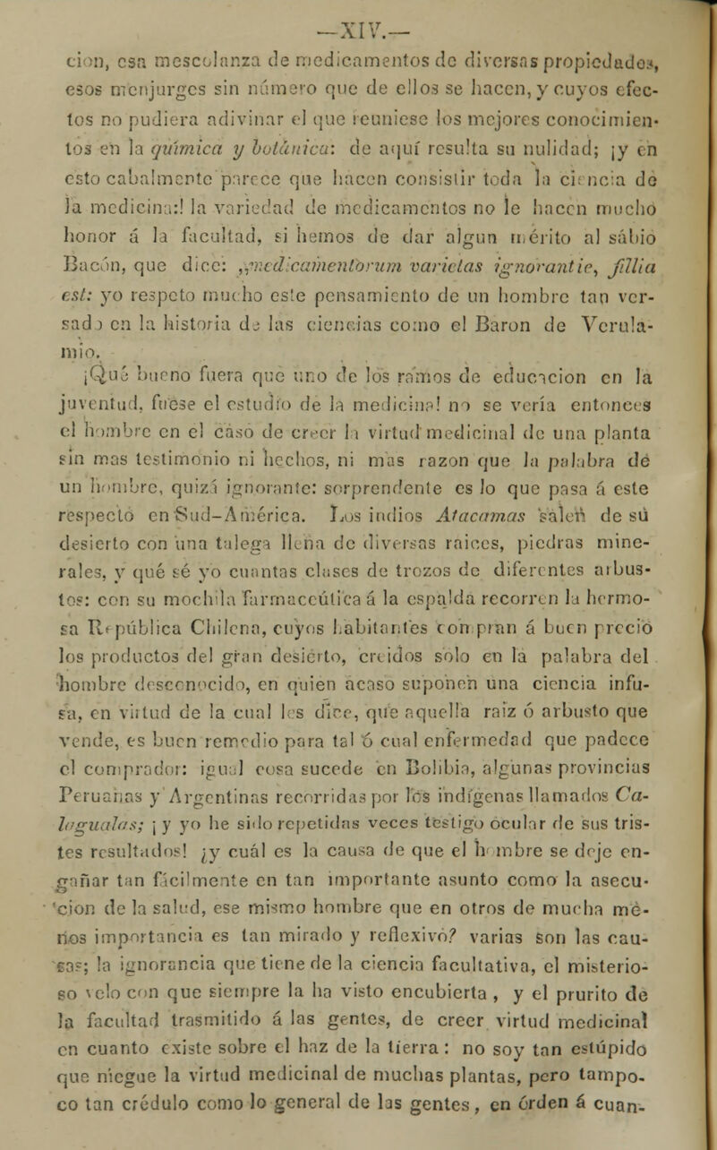 cion, esa mescolanza de medicamentos de diversas propiedado:*, esos m'cnjurges sin numero que de ellos se hacen, y cuyos efec- tos no pudiera adivinar el que reuniese los mejores conocimien- tos en la química y botánica: de aquí resulta su nulidad; ¡y en esto cabalmente parece que hacen consistir toda la ciencia do Ja medicina:! la variedad de medicamentos no le hacen mucho honor á la facultad, si hemos de dar algún mérito al sálu'o Bacón, que dice: tfiiedicamentbrum varíelas ignorantie, fillia cal: yo respeto mucho es!e pensamiento de un hombre tan ver- sad ) en la historia dj las ciencias como el Barón de Verula- m i o. ¡Qué bueno fuera que uno de los ramos de educación en la juventud, fuese el estudio de la medicina! no se vería entonces el hombre en el caso de creer la virtud medicinal de una planta fin mas testimonio ni hechos, ni mas razón que la palabra dé un hombre, quizá ignorante: sorprendente es lo que pasa á este respecto en Sud-América. Los indios Atacamos salen, de sú desierto con una talega Itefia de diversas raices, piedras mine- rales, y qué sé yo cuantas chiscs de trozos de diferentes aibus- tos: con su mochila Farmacéutica á la espalda recorren la hermo- sa República Chilena, cuyos habitantes con pian á buen precio los productos del gran desierto, ere idos solo en la palabra del hombre desconocido, en quien acaso suponen una ciencia infu- sa, en virtud de la cual les dice, que aquella raiz ó arbusto que vende, es buen remedio para tal ó cual enfermedad que padece el comprador: igual cosa sucede en Bolibia, algunas provincias Peruanas y Argentinas recorridas por les indígenas llamados Ca- fagua-las; \ y yo he sido repetidas veces testigo ocular fie sus tris- tes resultados! ¿y cuál es la causa de que el nombre se deje en- gañar tan fácilmente en tan importante asunto como la asecu- cion de la salud, ese mismo hombre que en otros de mueha me- nos importancia es tan mirado y reflexivo? varias son las cau- ca?; la ignorancia que tiene de la ciencia facultativa, el misterio- so \clo con que siempre la ha visto encubierta , y el prurito de la facultad trasmitido á las gentes, de creer virtud medicinal en cuanto existe sobre el haz de la tierra: no soy tan estúpido que niegue la virtud medicinal de muchas plantas, pero tampo- co tan crédulo como lo general de hs gentes, en orden á cuan-