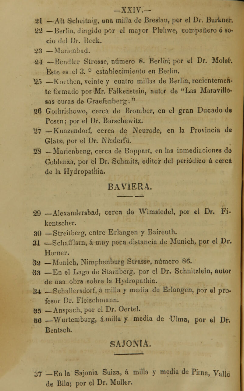 21 —Alt Scbeitnlg, una milla de Breslau, por el Di: Burkner. 22 —Berlin, dirigido por el mayor Plehwe, compuuero ó so- cio del Dr. Bcck. 23 — Marienbad. 24 — Bendler Strosse, número 8. Berlin'; por el Dr. Moler. Éste es el 3. ° establecimiento en Berlin. *>5 —Kocthen, veinte y cuatro millas de Berlin, recientemen- te formado por Mr. Falkenstein, autur de Las Maravillo- sas curas de Graefenberg. 26 Gorhrishowo, cerca de Brornber, en el gran Ducado d« Posen: por el Dr. Barschewitz. *27 — Kunzendorf, cerca de Neurode, en la Provincia de Glatz* por el Dr. Nre'derfü. 28 — Marienbcng, cerca de Boppart, en las inmediaciones de Cublenza, por el Dr. Schmilz, editor del periódico á cerca do la Hydropathia. BAVIERA. 29 —Alexandersbad, cerca do Wimsiedel, por el Dr. Fi- kentscher. 30 —Strcúbcrg, entre Erlangen y Baircuth. 31 —Schafflarn, á muy poca distancia de Munich, por el Dr. Horner. 32 —Munich, Nimphenburg Strasse, número 86. •33 —En el Lago de Starnberg, por el Dr. Schnitzleln, aulor de una obra sobre la Hydropathia. 34 Schallersdorf, á milla y media de Erlangen, por el pro- fesor Dr. Fleischmann. ¡35 —Anspach, por el Dr. Ocrtel. qq Wurtemburg, á milla y media de Ulma, por el Dr. Bentsch. SAJONIA. yj _En la Sajonia Suiza, á milla y media de Piína, Valle de Bila; por el Dr. Mullcr.