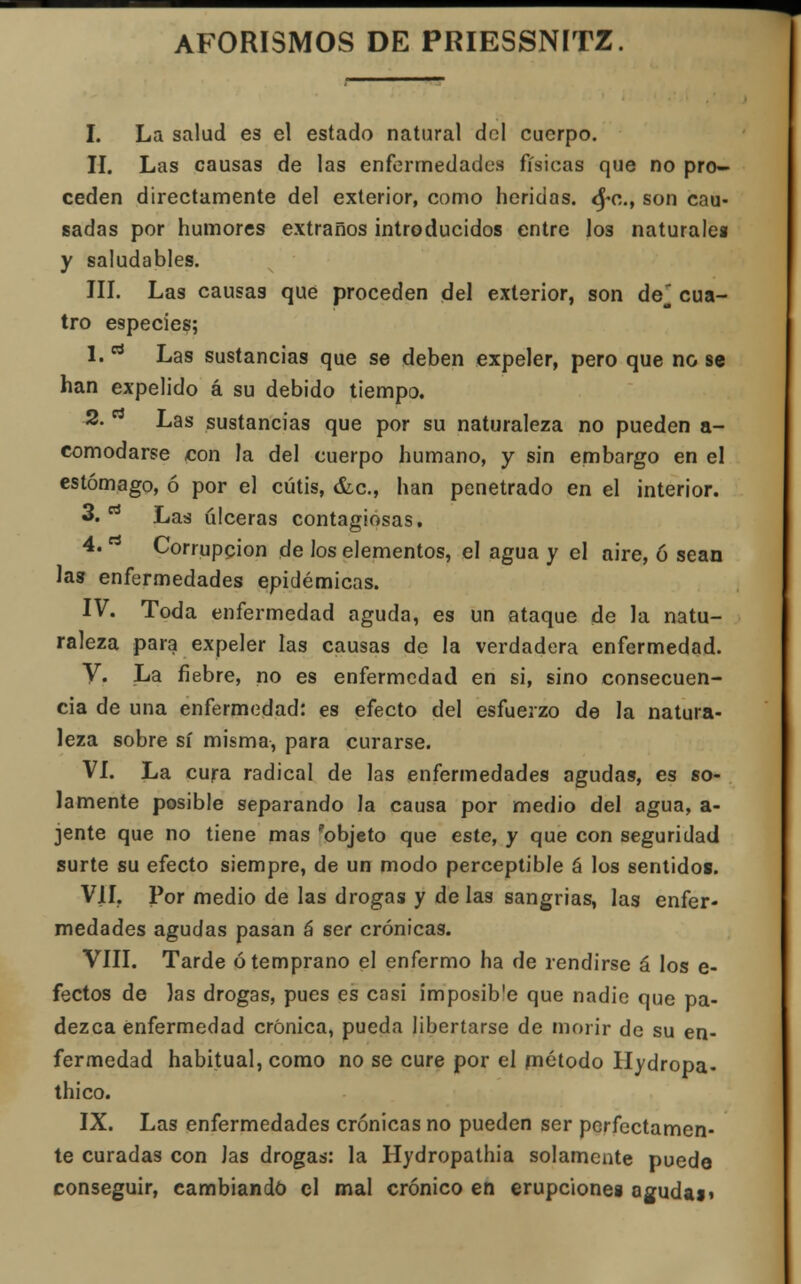 AFORISMOS DE PRIESSNITZ. I. La salud es el estado natural del cuerpo. II. Las causas de las enfermedades físicas que no pro- ceden directamente del exterior, como heridas. <^o., son cau- sadas por humores extraños introducidos entre los naturales y saludables. III. Las causas que proceden del exterior, son de'm cua- tro especies; 1. rt Las sustancias que se deben expeler, pero que no se han expelido á su debido tiempo. 2. Las sustancias que por su naturaleza no pueden a- comodarse con la del cuerpo humano, y sin embargo en el estómago, ó por el cutis, &c, han penetrado en el interior. 3. rt Las úlceras contagiosas. 4. Corrupción de los elementos, el agua y el aire, ó sean las enfermedades epidémicas. IV. Toda enfermedad aguda, es un ataque de la natu- raleza para expeler las causas de la verdadera enfermedad. Y. La fiebre, no es enfermedad en si, sino consecuen- cia de una enfermedad: es efecto del esfuerzo de la natura- leza sobre sí misma, para curarse. VI. La cura radical de las enfermedades agudas, es so- lamente posible separando la causa por medio del agua, a- jente que no tiene mas 'objeto que este, y que con seguridad surte su efecto siempre, de un modo perceptible á los sentidos. VII. Por medio de las drogas y délas sangrías, las enfer- medades agudas pasan á ser crónicas. VIII. Tarde ó temprano el enfermo ha de rendirse á los e- fectos de las drogas, pues es casi imposib'e que nadie que pa- dezca enfermedad crónica, pueda libertarse de morir de su en- fermedad habitual, como no se cure por el método Hydropa- thico. IX. Las enfermedades crónicas no pueden ser perfectamen- te curadas con Jas drogas: la Hydropalhia solamente puede conseguir, cambiando el mal crónico en erupciones agudas»