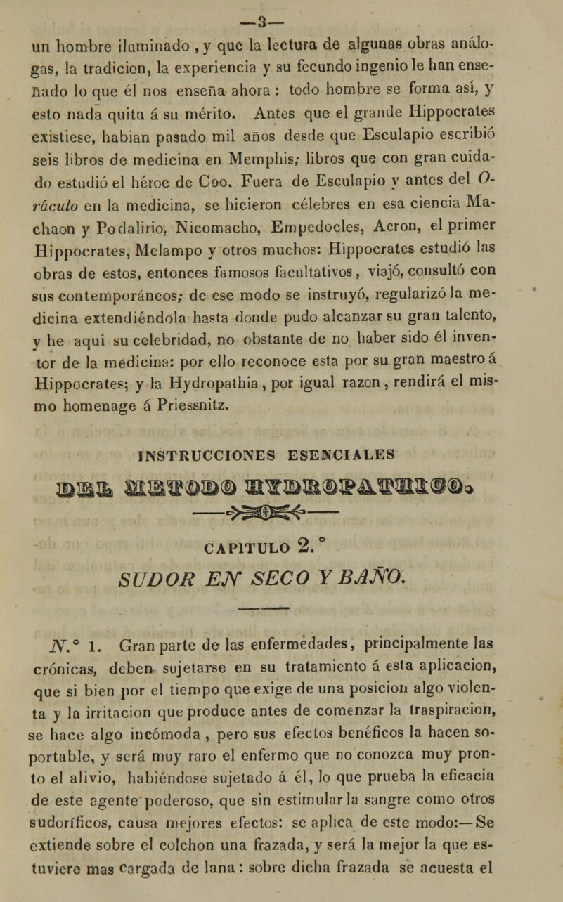 —3— un hombre Iluminado , y que la lectura de algunas obras análo- gas, la tradición, la experiencia y su fecundo ingenio le han ense- nado lo que él nos enseña ahora : todo hombre se forma así, y esto nada quita á su mérito. Antes que el grande Hippocrates existiese, habian pasado mil años desde que Esculapio escribió seis libros de medicina en Memphis; libros que con gran cuida- do estudió el héroe de Coo. Fuera de Esculapio y antes del O- ráculo en la medicina, se hicieron célebres en esa ciencia Ma- chaon y Podalirio. Nicomacho, Empedocles, Acron, el primer Hippocrates, Melampo y otros muchos: Hippocrates estudió las obras de estos, entonces famosos facultativos, viajó, consultó con sus contemporáneos; de ese modo se instruyó, regularizó la me- dicina extendiéndola hasta donde pudo alcanzar su gran talento, y he aquí su celebridad, no obstante de no haber sido él inven- tor de la medicina: por ello reconoce esta por su gran maestro á Hippocrates; y la Hydropathia, por igual razón, rendirá el mis- mo homenage á Priessnitz. INSTRUCCIONES ESENCIALES —->^K^— CAPITULO 2.° SUDOR EJY SECO Y BJJS'O. N.° 1. Gran parte de las enfermedades, principalmente las crónicas, deben sujetarse en su tratamiento á esta aplicación, que si bien por el tiempo que exige de una posición algo violen- ta y la irritación que produce antes de comenzar la traspiración, se hace algo incómoda , pero sus efectos benéficos la hacen so- portable, y será muy raro el enfermo que no conozca muy pron- to el alivio, habiéndose sujetado á él, lo que prueba la eficacia de este agente poderoso, que sin estimularla sangre como otros sudoríficos, causa mejores efectos: se aplica de este modo:—Se extiende sobre el colchón una frazada, y será la mejor la que es- tuviere mas cargada de lana: sobre dicha frazada se aeuesta el