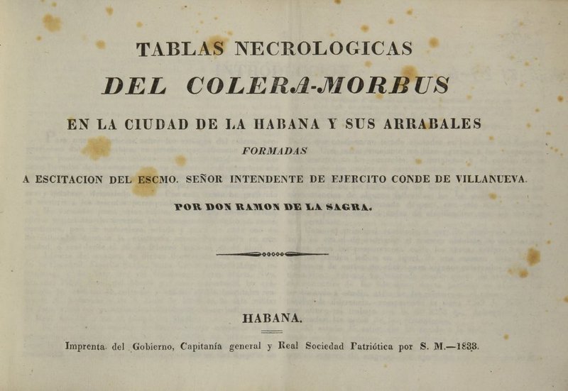 TABLAS NECROLÓGICAS DEL COLERá-MORBUS EN LA CIUDAD DE LA HABANA Y SUS ARRABALES FORMADAS A ESCITACION DEL ESCMO. SEÑOR INTENDENTE DE EJERCITO CONDE DE VILLAMEVA POH DON RiMOTi DE I¿A. S1CR1. HABANA. Imprenta del Gobierno, Capitanía general y Real Sociedad Patriótica por S. M.—1833.