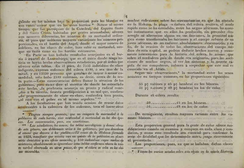 guíente en los mismos bajó la proporción para los Mancos en una razón mayor que en los otros barrios. * Nótese al misino tiempo, que las parroquias de Ja Catedral, del Espíritu Santo y del Santo Cristo, habitadas por gentes acomodadas, ofrecen con menores diferencias, los números de su mortandad ordina- ria, al paso que sufrieron mayores variaciones los números pro- porcionales, en el barrio del Ángel, donde el mayor número de infelices, en las clases de color, hizo subir su mortandad, aun- que no tanto como en los barrios estramuros. En Paris se han hallado resultados semejantes en el bar- rio ó cuartel de Luxemburgo, que es el único donde tengo no- ticia se hayan hecho observaciones estadísticas, por el orden que ofrecen estas tablas. En él pues, de 7532 individuos de clase indigente, cayeron enfermos del cólera 4500, ó sea mas de la mitad, y en 13330 personas que gozaban de mayor ó menor co- modidad, solo hubo 2500 enfermos, es decir, cerca de la ses- ta pirte.— Estas consecuencias deben llamarla atención délos gobiernos, pues cono dice el escritor de donde lie estractado este hecho, „la prudencia aconseja un pronto y radical reme- dio á la miseria, funesta predisposición á un mal que, cundien- do progresivamente de elase en clase, confundirá bien pronto, „al rico con el pobre en el mismo sepulcro. ** A los facultativos que han tenido ocasión de reunir datos interesantes á la cabecera de I03 enterólos, toca el hacer otras * Téngase siempre presente, que no comparo la mortandad á la población de rada barrio, sino mortandad á mortandad en las dos épo- cas. Las consecuencias, pues, son exactísimas. ** Las estadísticas, los censos, las tablas necrológicas y demás obras de este género, son doblemente útiles á los gobiernos, por que descubren el cáncer que devora á los pueblos.—'El censo de la Habana formado en 1828, manifestó que existia casi un quinto de la población en el ser- vicio doméstico y sin oficio conocido, y 150 individuos cuyos medios de existencia, absolutamente se ignoraban: estas tabbis confirman idwra la tris- te verdad observada en olios paisas, de que el cólera se ceba en las cla- ses miserables. muchas reflexiones sobre las circunstancias en que ha atacado en la Habana, la plaga :s dadora del cólera asiático, el modo rápido como se ha estendido, entre los negros africanos, las muer- tes instantáneas que en ellos ha producido, sin preceder des- arreglo ni alteración alguna en sq.s funciones, la prontitud má- gica como transformaba las facciones y el cuerpo robusto de un joven africano, en un cadáver absolutamente desconocido, y en fin, de la reunión de todas las observaciones del cuerpo mé- d¡Go de esta capital, se podrán deducir hechos nuevos y suma- mente interesantes para la historia del cólera, lo mismo que eobre el verdadero pais de donde sea originario, pues las aser- ciones de muchos negros, al ver los síntomas y la muerte rá- pida de sus compañeros, inducen á sospechar que este mal es conocido en el África. (Según mis observaciones,* la mortandad entre los sexos acontece en tiempos comunes, en las proporciones siguientes: 55 p£ varones y 45 p£ hembras en los blancos. 51 pf yarones y 49 p£ hembras en los de color. Durante el cólera resulta: . 59. 51. ¡ 41 en los blancos. 49 en los de color. De consiguiente, resultan mayores victimas entre los va- rones blancos. Esta proporción general para la gente de color ofrece mo- dificaciones cuando se examina y compara en cada clase y con- dición, y como este resultado sea esencial para confirmar la serie de fatalidad que he determinado antes, juzgo conveniente el presentarlo. Las proporciones, pues, en que se hallaban dichas clases * Véanse los varios estados sobre este objeto en la citada Historio,.