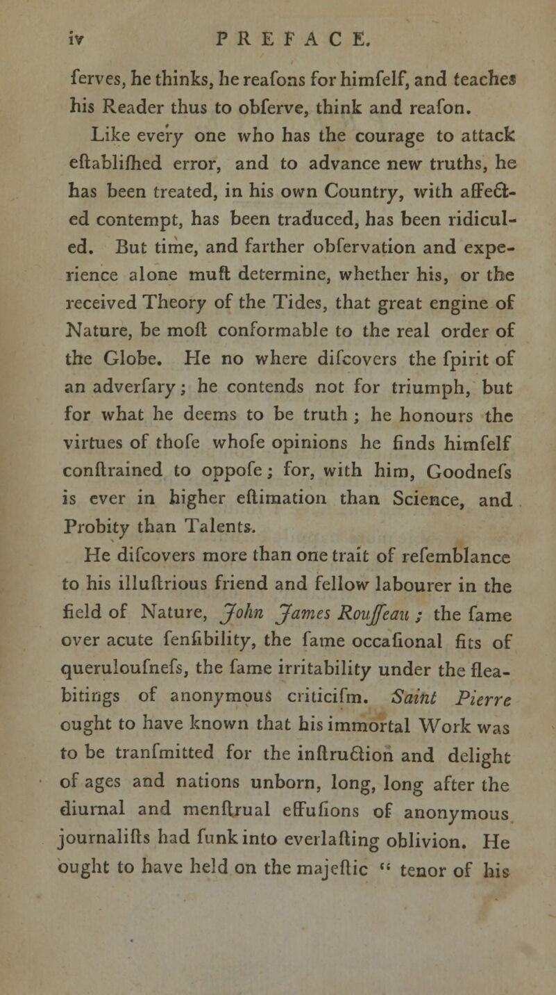 ferves, he thinks, he reafons for himfelf, and teaches his Reader thus to obferve, think and reafon. Like every one who has the courage to attack eftablifhed error, and to advance new truths, he has been treated, in his own Country, with affect- ed contempt, has been traduced, has been ridicul- ed. But time, and farther obfervation and expe- rience alone muft determine, whether his, or the received Theory of the Tides, that great engine of Nature, be molt conformable to the real order of the Globe. He no where difcovers the fpirit of an adverfary; he contends not for triumph, but for what he deems to be truth ; he honours the virtues of thofe whofe opinions he finds himfelf conftrained to oppofe; for, with him, Goodnefs is ever in higher eftimation than Science, and Probity than Talents. He difcovers more than one trait of refemblance to his illuftrious friend and fellow labourer in the field of Nature, John James Roujfeau ; the fame over acute fenfibility, the fame occafional fits of queruloufnefs, the fame irritability under the flea- bitings of anonymous ciiticifm. Saint Pierre ought to have known that his immortal Work was to be tranfmitted for the inftru&ion and delight of ages and nations unborn, long, long after the diurnal and menftrual effufions of anonymous journalifts had funk into evei lading oblivion. He ought to have held on the majeftic  tenor of his